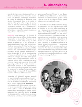 139
5. Dimensiones
del Desarrollo y Apuestas Pedagógicas para el Trabajo en Educación Inicial
Además de los modos más característicos del
ritmo, se sensibilizan otros elementos relacio-
nados con el mismo, por ejemplo la sensación
de cambio de velocidad en la música. El de-
sarrollo rítmico puede darse en la medida en
que los niños y las niñas tengan la oportu-
nidad de moverse estimulados por la música,
acompañar canciones con sus extremidades o
con instrumentos, bailar o desplazarse al ritmo
de la música y repetir fórmulas rítmicas con su
voz, palmas o instrumentos.
Audición: hace referencia a la facultad de
percibir, discriminar y disfrutar de las cualida-
des propias de los sonidos. Favorecer la es-
cucha atenta permite a los niños y las niñas
percibir el entorno y a su vez reconocer los
diferentes sonidos o ruidos que lo conforman.
Desde el nacimiento, el niño y la niña tienen
una gran capacidad de escucha, que irá ha-
ciéndose más específica en la medida en que
crezcan y tengan mayores experiencias so-
noras. Un ejemplo de esto se puede apreciar
en lo que pasa habitualmente con el lenguaje
verbal; en principio, los bebés están predis-
puestos a escuchar y entender los sonidos de
cualquier idioma, pero a medida que tienen
mayores experiencias con una determinada
lengua (generalmente la lengua materna) su
sensibilidad auditiva se irá especializando.
Esta condición dura poco tiempo, por lo tanto
los primeros años resultan fundamentales para
el aprendizaje y el desarrollo de la sensibilidad
hacia las distintas cualidades sonoras.
Desarrollar el potencial auditivo aumenta
en gran medida la capacidad de atención y
concentración, lo cual es muy favorable a la
hora de discriminar las diferentes propiedades
de los sonidos tales como la intensidad,	
entendida como la diferencia de volumen en-
tre los sonidos (sonidos suaves, medio suaves,
medio fuertes o fuertes); la duración, como la
diferencia en la prolongación de los sonidos
(sonidos cortos, medios o largos); el timbre,
sonido característico producido por un objeto,
instrumento, animal o persona (el timbre de la
guitarra es diferente al timbre de una flauta);
la altura, comprendida como la diferencia de
tono entre los sonidos (sonidos agudos o altos
como el canto de un canario, sonidos graves
o bajos como el mugir de la vaca).
El desarrollo de la audición comienza desde
muy temprano. Una vez que se consiga tener
la atención de los niños y las niñas desde la
voz y las canciones entonadas con suavidad,
ésta se desarrollará con la ayuda de materiales
especialmente seleccionados para este proce-
so, como instrumentos, juguetes musicales y
grabaciones con sonidos del medio ambiente
tales como sonidos de la naturaleza (el río, el
trueno, la lluvia, el viento, las aves, etc.), so-
nidos cotidianos (la licuadora, el timbre de la
puerta, el teléfono, entre otros ) y sonidos de
la ciudad (los pitos de los carros, un avión, una
campana, etc.) La escucha de sonidos debe
realizarse en forma activa y estimulante, de tal
manera que incite la curiosidad del niño y la
niña hacia el mundo de los sonidos por medio
de experiencias significativas.
 