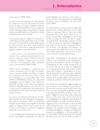 15
básica primaria” (MEN, 1984).
En este mismo año, después de varios ajustes,
se publica el Currículo de preescolar (niños
de 4 a 6 años), el cual se reeditará posterior-
mente, en el año de 1986. En él se proponían
cuatro estrategias básicas de trabajo: El Juego
Libre, la Unidad Didáctica, el Trabajo en Grupo
y la Participación de la Familia.
No se puede dejar de registrar la creación en
el Ministerio de Educación Nacional, en 1988,
del grupo de Educación Inicial (apareciendo
así este término), que tenía como propósito
desarrollar y promover a nivel nacional estra-
tegias y programas que permitieran:
“…ofrecer al niño y a la niña desde su concepción
hasta los 7 años, condiciones favorables para su socia-
lización y desarrollo integral, mediante acciones que
involucren a la familia, al grupo social, a la escuela
y al Estado, con el propósito de valorar y desarrollar
todas sus potencialidades” (MEN, 1996).
Dentro de las estrategias y programas pro-
puestos estuvieron, por un lado, los progra-
mas no convencionales orientados a mejorar
las condiciones de vida de los niños y niñas
en su familia y en su comunidad, tales como
PEFADI, SUPERVIVIR y Apoyo al componente
pedagógico de los Hogares Comunitarios de
Bienestar Familiar, y por otro, los programas
referidos específicamente a los niños de 4 a
7 años como la cualificación del preescolar y
la articulación entre éste y el Primer Grado de
Básica Primaria.
Así mismo, el Instituto Colombiano de Bien-
estar Familiar formula el Proyecto Pedagógico
Educativo Comunitario –PPEC– en el que los
Hogares Comunitarios y los Hogares Infantiles
basan su trabajo con los niños y niñas de 2 a
6 años. En el Proyecto, la atención integral al
preescolar se concibe como:
“…una estrategia de humanización de la vida,
donde sea posible el desarrollo de todas las
potencialidades que tenemos como seres hu-
manos: el amor, la comprensión, la solidaridad,
el respeto mutuo, la libertad y la autonomía”
(ICBF, 1999).
En este Proyecto se estructuran las etapas del
desarrollo así: Primera Edad (1er año de vida),
Infancia Temprana (2do al 3er año), Edad
Preescolar (3er al 5to. año), Transición (5 a 6
años). Los principios pedagógicos son la vida
familiar, el juego de roles y la vida en grupo.
La organización del tiempo y espacio escolar
se hace a través de momentos pedagógicos
que serán los que ayuden al manejo del an-
tes, el ahora y el después. Encontramos en
este proyecto una definición de los 3 a 5 años
como edad preescolar y de los 5 a 6 años
como transición a la escuela primaria.
Este último planteamiento del proyecto del
ICBF va a ser coherente con lo que pasará a
partir de la Constitución del 91 y a lo largo de
la década de los 90, cuando la educación de
los niños menores de 6 años se reglamenta
con mayores precisiones. Vale la pena resaltar
cómo este Proyecto contemplaba la necesi-
dad de desarrollo de todas las potencialidades
del ser humano, con lo que se pretendería su-
perar la visión asistencialista con la que fueron
creadas las primeras instituciones de bienestar.
En cuanto a las principales reglamentaciones
que se dieron en la década de los 90, po-
demos mencionar la creación del Grado Cero
(0), en el marco de la política del Plan de Aper-
tura Educativa del MEN de 1992, como único
grado obligatorio de la educación preescolar
para los niños de 5 años. Desde el punto de
vista pedagógico, la propuesta para el grado 0
estaba basada en los planteamientos de la pe-
dagogía activa y los enfoques constructivistas
para la lengua escrita y el conocimiento ma-
temático; se sugieren como estrategias para
el trabajo pedagógico, el juego, el trabajo por
proyectos pedagógicos y la participación de
la comunidad. Posteriormente la Ley General
de Educación, Ley 115 de 1994, se refiere a
1. Antecedentes
e Historia de la Educación Inicia.
 