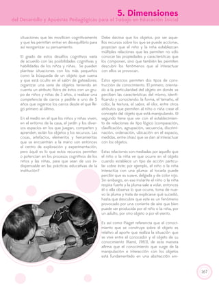 167
5. Dimensiones
del Desarrollo y Apuestas Pedagógicas para el Trabajo en Educación Inicial
situaciones que les movilicen cognitivamente
y que les permitan entrar en desequilibrio para
así reorganizar su pensamiento.
El grado de estos desafíos cognitivos varía
de acuerdo con las posibilidades cognitivas y
habilidades de los niños y niñas. Se pueden
plantear situaciones con los más pequeños
como la búsqueda de un objeto que suena
y que está oculto en el salón de gateadores;
organizar una serie de objetos teniendo en
cuenta un atributo físico de éstos con un gru-
po de niños y niñas de 3 años, o realizar una
competencia de carros y pedirle a uno de 5
años que organice los carros desde el que lle-
gó primero al último.
En el medio en el que los niños y niñas viven,
en el entorno de la casa, el jardín y los diver-
sos espacios en los que juegan, comparten y
aprenden, están los objetos y los recursos. Las
cosas, artefactos, elementos y herramientas
que se encuentran a la mano son entonces
el centro de exploración y experimentación,
pero ¿qué es lo que estos recursos permiten
o potencian en los procesos cognitivos de los
niños y las niñas, para que sean de uso in-
dispensable en las prácticas educativas de la
institución?
Debe decirse que los objetos, por ser aque-
llos recursos sobre los que se puede accionar,
propician que el niño y la niña establezcan
múltiples relaciones que les permiten no sólo
conocer las propiedades y características que
los componen, sino que también les permiten
descubrir los fenómenos que al interactuar
con ellos se provocan.
Estos ejercicios permiten dos tipos de cons-
trucción de conocimiento. El primero, orienta-
do a la particularidad del objeto en donde se
perciben las características del mismo, identi-
ficando y conociendo: la forma, el tamaño, el
color, la textura, el sabor, el olor, entre otros
atributos que permiten al niño o niña crear el
concepto del objeto que está manipulando. El
segundo tiene que ver con el establecimien-
to de relaciones de tipo lógico (comparación,
clasificación, agrupación, secuencia, discrimi-
nación, ordenación, ubicación en el espacio,
medidas, entre otras) que se dan al interactuar
con los objetos.
Estas relaciones son mediadas por aquello que
el niño o la niña ve que ocurre en el objeto
cuando establece un tipo de acción particu-
lar sobre éste; por ejemplo, el niño o la niña
interactúa con una pluma: al tocarla puede
percibir que es suave, delgada y de color rojo.
Sin embargo, en ese instante el niño o la niña
respira fuerte y la pluma sale a volar, entonces
él o ella observa lo que ocurre, toma de nue-
vo la pluma y trata de explicarse qué sucedió,
hasta que descubre que este es un fenómeno
provocado por una corriente de aire que bien
puede ser producida por el niño o la niña, por
un adulto, por otro objeto o por el viento.
Es así como Piaget referencia que el conoci-
miento que se construye sobre el objeto es
relativo al aporte que realiza la situación que
se vive entre el conocedor y el objeto de su
conocimiento (Kamii, 1983), de esta manera
afirma que el conocimiento que surge de la
manipulación e interacción con los objetos
está fundamentado en una abstracción em-
 