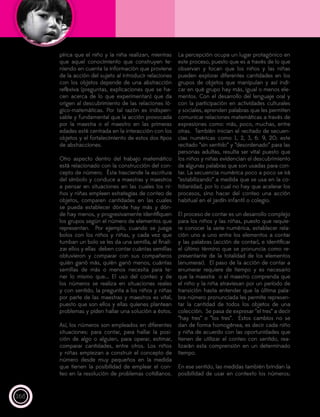 168
pírica que el niño y la niña realizan, mientras
que aquel conocimiento que construyen te-
niendo en cuenta la información que proviene
de la acción del sujeto al introducir relaciones
con los objetos depende de una abstracción
reflexiva (preguntas, explicaciones que se ha-
cen acerca de lo que experimentan) que da
origen al descubrimiento de las relaciones ló-
gico-matemáticas. Por tal razón es indispen-
sable y fundamental que la acción provocada
por la maestra o el maestro en las primeras
edades esté centrada en la interacción con los
objetos y el fortalecimiento de estos dos tipos
de abstracciones.
Otro aspecto dentro del trabajo matemático
está relacionado con la construcción del con-
cepto de número. Ésta trasciende la escritura
del símbolo y conduce a maestras y maestros
a pensar en situaciones en las cuales los ni-
ños y niñas empleen estrategias de conteo de
objetos, comparen cantidades en las cuales
se pueda establecer dónde hay más y dón-
de hay menos, y progresivamente identifiquen
los grupos según el número de elementos que
representan. Por ejemplo, cuando se juega
bolos con los niños y niñas, y cada vez que
tumban un bolo se les da una semilla, al finali-
zar ellos y ellas deben contar cuántas semillas
obtuvieron y comparar con sus compañeros
quién ganó más, quién ganó menos, cuántas
semillas de más o menos necesita para te-
ner lo mismo que... El uso del conteo y de
los números se realiza en situaciones reales
y con sentido, la pregunta a los niños y niñas
por parte de las maestras y maestros es vital,
puesto que son ellos y ellas quienes plantean
problemas y piden hallar una solución a éstos.
Así, los números son empleados en diferentes
situaciones: para contar, para hallar la posi-
ción de algo o alguien, para operar, estimar,
comparar cantidades, entre otros. Los niños
y niñas empiezan a construir el concepto de
número desde muy pequeños en la medida
que tienen la posibilidad de emplear el con-
teo en la resolución de problemas cotidianos.
La percepción ocupa un lugar protagónico en
este proceso, puesto que es a través de lo que
observan y tocan que los niños y las niñas
pueden explorar diferentes cantidades en los
grupos de objetos que manipulan y así indi-
car en qué grupo hay más, igual o menos ele-
mentos. Con el desarrollo del lenguaje oral y
con la participación en actividades culturales
y sociales, aprenden palabras que les permiten
comunicar relaciones matemáticas a través de
expresiones como: más, poco, muchas, entre
otras. También inician el recitado de secuen-
cias numéricas como 1, 2, 3, 6. 9, 20; este
recitado “sin sentido” y “desordenado” para las
personas adultas, resulta ser vital puesto que
los niños y niñas evidencian el descubrimiento
de algunas palabras que son usadas para con-
tar. La secuencia numérica poco a poco se irá
“estabilizando” a medida que se usa en la co-
tidianidad, por lo cual no hay que acelerar los
procesos, sino hacer del conteo una acción
habitual en el jardín infantil o colegio.
El proceso de contar es un desarrollo complejo
para los niños y las niñas, puesto que requie-
re conocer la serie numérica, establecer rela-
ción uno a uno entre los elementos a contar
y las palabras (acción de contar), e identificar
el último término que se pronuncia como re-
presentante de la totalidad de los elementos
(enumerar). El paso de la acción de contar a
enumerar requiere de tiempo y es necesario
que la maestra o el maestro comprenda que
el niño y la niña atraviesan por un período de
transición hasta entender que la última pala-
bra-número pronunciada les permite represen-
tar la cantidad de todos los objetos de una
colección. Se pasa de expresar “el tres” a decir
“hay tres” o “los tres”. Estos cambios no se
dan de forma homogénea, es decir cada niño
y niña de acuerdo con las oportunidades que
tienen de utilizar el conteo con sentido, rea-
lizarán esta comprensión en un determinado
tiempo.
En ese sentido, las medidas también brindan la
posibilidad de usar en contexto los números;
 