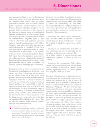 169
pero para poder llegar a ese nivel del pensa-
miento es preciso promover experiencias en
las cuales los niños y niñas creen sus propios
patrones de medida, usen su cuerpo, piedras,
palos, cuadernos, simulen balanzas con sus
brazos, diseñen balanzas, comparen la ca-
pacidad de los recipientes; es decir, hacer de
las diversas formas de medir, la posibilidad de
plantear problemas de la vida cotidiana y per-
mitir a niños y niñas crear patrones de medida
no estandarizadas . Preguntas como ¿Cuánto
mide el salón? ¿En qué recipiente cabe más
agua, o jugo, limonada, pintura, etc.? ¿Cómo
hacemos para saber qué salón es más gran-
de?¿Cuánto mide el corredor? ¿Cómo hace-
mos para saber a qué hora vamos a comer?
¿Qué hicimos el día de ayer? ¿Qué haremos
mañana? ¿Qué hacemos después de desper-
tar? ¿Qué elementos podemos usar para me-
dir cuál grupo recoge más rápido los juguetes?
favorecen el pensamiento de los niños y niñas,
permitiéndoles pensar sobre situaciones con-
cretas y plantear estrategias para resolverlas.
Progresivamente y como consecuencia del
fortalecimiento de la práctica de contar y enu-
merar, los niños y niñas que se encuentran
en los últimos años de la Educación Inicial
pueden resolver situaciones matemáticas más
complejas mediante la simple extensión del
conteo y con el apoyo de la simulación de si-
tuaciones (Nunes y Byrant, 2003, p. 140). Por
ejemplo: cuando a un niño o niña de 5 años
se le entregan 5 carros inicialmente, luego se
le dan dos más y la maestra o maestro pre-
gunta “ahora ¿cuántos carros en total tienes?”,
usualmente los niños y niñas recurren a contar
los dos grupos, en una acción de juntar, para
así establecer la totalidad de los carros. Esto
es sólo una muestra de las diversas situacio-
nes que se pueden proponer.
Teniendo en cuenta las investigaciones sobre
los procesos de construcción de números y de
operación con éstos (Fuson, 1992; Riley, Heller
y Greeno, 1983; Vershaffel y De Corte, 1993),
se han establecido tres categorías básicas de
“situaciones–problema” que se le pueden pro-
poner a los niños y niñas: de cambio, de com-
binación y de comparación:
- Situaciones de cambio. Hacen referencia a
que un hecho cambia el valor de la cantidad
inicial. Ejemplo: Julián tenía 8 carros y le pres-
tó a María 3. ¿Cuántos carros tienen ahora
Julián?
- Situaciones de combinación. Consisten en
dos cantidades que son consideradas por se-
parado o juntas, como por ejemplo: Ma-
ría y Julián hicieron 5 puntos entre los dos,
María hizo 3 puntos. ¿Cuántos puntos hizo
Julián?
- Situaciones de comparación. Están relacio-
nadas con dos cantidades que son compara-
das y la diferencia entre éstas. Ejemplo: Julián
preparó 5 galletas y María 3 ¿Cuántas galletas
más preparó Julián que María?
Para que estos procesos se potencien de for-
ma adecuada, es fundamental crear un am-
biente de confianza en el cual el niño o la
niña sienta que su maestra o maestro reco-
noce su conocimiento matemático “informal”
(Baroody, 1988, p. 33 y 47). Este clima de afec-
tividad permitirá que se animen a crear estra-
tegias que les permitan establecer relaciones
de orden lógico matemático relacionadas con
la construcción del concepto de número. Por
tal razón, es necesario que en las acciones del
jardín infantil o colegio se propicien situacio-
nes en las cuales los niños y niñas empleen
diversas estrategias para contar como: contar
en voz alta, utilizar los dedos, señalar un ob-
jeto a la vez que nombra un número, tocar
los objetos, entre otros. La maestra o maestro
deberá respetar estas formas de conteo de los
niños y niñas, así como incentivar el uso de
las mismas.
21. Medidas no estandarizadas se refieren a aquellos siste-
mas que no corresponden al uso convencional del metro,
centímetro, kilogramo, ejemplo de esto es: mi cuaderno
mide un lápiz y una crayola, el salón mide 20 pasos, el
borde de la mesa son cinco cuentos, son cuatro pocillos lo
que hacen una botella de agua, etc
5. Dimensiones
del Desarrollo y Apuestas Pedagógicas para el Trabajo en Educación Inicial
 