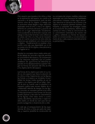 170
Otro aspecto que inquieta a los niños y niñas
es la exploración del espacio, en cuanto a la
ubicación y el desplazamiento tanto de ellos
mismos como de los objetos. El trabajo que
se promueva estará dirigido a tejer relaciones
espaciales entre el niño o niña y los objetos,
teniendo en cuenta la ubicación y posición de
éstos en un lugar determinado. Inicialmente,
como se aborda en la dimensión corporal, este
trabajo se desarrolla teniendo como referencia
el cuerpo del niño y la niña, así es necesario
tener en cuenta sus puntos de vista sobre las
relaciones que establecen con otras personas
u objetos. Paulatinamente se emplean otros
puntos como eje, que dependerán ya no de
su cuerpo sino de los objetos, otras personas y
los lugares en sí.
Abordar los conceptos de en medio, entre, arri-
ba de, debajo de, cerca de o lejos de, permitirá
el conocimiento del espacio y la comprensión
de las relaciones espaciales que se pueden
establecer. De igual forma, las relaciones es-
paciales en los desplazamientos suponen inte-
grar las formas de ubicación del niño, la niña
y los objetos dentro del espacio.
Las formas de los objetos que están en su me-
dio es otro aspecto que llama la atención de
los niños y niñas. Experimentar con las figuras,
las formas y el espacio es brindarles la posi-
bilidad de recrear modos posibles de ver los
lugares y los objetos que allí se hallan. Ejem-
plo de esto es cuando usan la plastilina o la
expresión gráfica para recrear objetos de su
cotidianidad. Además de trabajar con las figu-
ras comunes, es necesario permitir a los niños
y niñas aproximarse a otras formas con las que
puedan explorar y descubrir las características
de las figuras, como lados rectos o curvos;
usarlas, describirlas, reproducirlas o copiar mo-
delos dados, en donde las usen para dar res-
puesta a preguntas o situaciones de su vida.
En este eje, el enriquecimiento de las expe-
riencias de niños y niñas por parte de maes-
tras y maestros posibilita la construcción de
los conceptos de número, medida y relaciones
espaciales, así como favorecer las habilidades
para estimar, comparar, contar, seguir secuen-
cias, relacionar la ubicación de sí mismos y de
objetos en el espacio, plantear hipótesis, con-
trastarlas y comprobar las estrategias usadas
en la resolución de problemas. Además de in-
centivar en niños y niñas la comunicación de
su conocimiento matemático de manera oral
o gráfica, validando sus formas de represen-
tación no convencionales y convencionales a
través de las cuales expresa matemáticamente
su pensamiento.
 