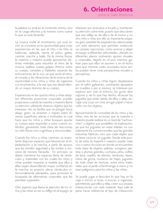 177
la palabra no está en el contenido mismo, sino
en la carga afectiva y la manera como suena
lo que se está diciendo.
La música invita al movimiento, por esta ra-
zón se convierte en la oportunidad para crear
experiencias en las que el niño o la niña se
balancee, aplauda, sienta el pulso, gatee,
camine, marche y baile. De la misma forma,
la maestra o maestro puede aprovechar dis-
tintas melodías para mecerlos al ritmo de la
música, realizar suaves golpes rítmicos sobre
su cuerpo, cantarles y hablarles variando las
entonaciones de la voz, ya que sentir el ritmo,
el compás y las vibraciones de la música da la
oportunidad a los niños y niñas de organizar
sus movimientos, a la vez que van desarrollan-
do un mayor dominio de su cuerpo.
Experiencias en las que los niños y niñas adop-
ten diferentes posiciones corporales pueden
propiciarse cuando la maestra o maestro llama
su atención utilizando diversos objetos que les
interesen. Así, se facilita que se pongan boca
abajo, giren, se arrastren o trepen sobre di-
versas superficies, planas o inclinadas, lo cual
hace que los niños y niñas busquen ajustar
su cuerpo para responder a estos nuevos es-
tímulos, generando toda clase de reacciones
no sólo físicas sino cognitivas y emocionales.
Cuando los niños y niñas caminan, es impor-
tante disponer espacios que favorezcan la bi-
pedestación y la marcha, a partir de apoyos
que les brinden seguridad y les inviten a mo-
verse de manera tranquila. En principio, se
deben mantener los espacios libres de obstá-
culos y materiales con los cuales los niños y
niñas puedan tropezar; a medida que ellos y
ellas vayan desarrollando mayor confianza en
la marcha, es propicio ubicar obstáculos in-
tencionalmente planeados, para promover la
búsqueda de alternativas corporales que les
permitan superarlos.
Otro aspecto que llama la atención de los ni-
ños y las niñas es ver su reflejo en el espejo; se
interesan por acercarse a tocarlo y mantienen
su atención sobre éste, puesto que descubren
que ese reflejo es de ella o de él mismo y no
otro niño o niña; por ello es importante prepa-
rar gran variedad de experiencias relacionadas
con este elemento que permitan evidenciar
sus propias reacciones, como acercar y alejar
el espejo a diferentes velocidades, ubicarlo en
diferentes planos motivando ajustes visuales
y corporales, dejarlo en el piso mientras ga-
tean para que ellos se asomen o en el techo
para que mientras estén acostados boca arri-
ba puedan tener otras perspectivas visuales y
perceptivas.
Cuando los niños y niñas logran desplazarse
por el salón gateando, caminando apoyados
en muebles o por sí mismos, se interesan por
explorar aún más el entorno, les gusta abrir
cajones y ver lo que hay dentro, alcanzar los
juguetes que están detrás de ellos o ellas, en-
cajar una cosa con otra, arrugar papel o hacer
ruido con los objetos.
Aprovechando la curiosidad de los niños y las
niñas, otra de las acciones que la maestra o
maestro puede realizar es un baúl de “cachiva-
ches” u objetos que posibiliten la exploración,
ya que los juguetes en estas edades no son
solamente los convencionales que las grandes
industrias fabrican, sino que cada objeto que
se tiene cerca es un juguete. Desde este pun-
to de vista, la maestra o maestro puede crear
uno o varios rincones en donde se encuentren
toda clase de objetos: pelotas, sonajeros, pie-
dras o plumas grandes, cucharas, pitos, ovillos
de lana, cepillos de dientes, tambores, tapas,
tubos de goma, muñecos de trapo, juguetes
de toda clase de texturas, entre otros mate-
riales que el jardín infantil tenga a mano y no
sean peligrosos para los niños y las niñas.
Se puede jugar a descubrir lo que hay en la
caja o rincón, a tocar, a buscar, a organizar,
permitiendo que ellos y ellas creen sus propias
interacciones con este material. Aquí vale la
pena hacer referencia al tipo de interacción
6. Orientaciones
para la Sala Materna
 