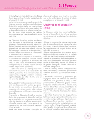 43
el DABS, hoy Secretaría de Integración Social,
donde igualmente se formulan los objetivos de
la Educación Inicial.
Las funciones se proponen desde un punto de
vista que reconoce las diferencias individuales
de los niños y niñas, dadas sus características
y procesos endógenos y los que resultan de
su desarrollo temprano en relación con el me-
dio y los otros. Toman distancia del carácter
homogenizante que caracteriza la educación
tradicional.
-La Educación Inicial no implica escolariza-
ción. Reconoce la necesidad de una peda-
gogía para fundamentar la acción educadora,
pero no considera apropiado transferir la peda-
gogía escolar a la educación infantil. Propone
una pedagogía centrada en el niño y la niña y,
al mismo tiempo, constructora de conocimien-
to, identidad, cultura e inclusión.
-La Educación Inicial tampoco es instrumental.
Se considera con sentido en sí misma, valiosa
para contribuir a potenciar el desarrollo del
niño y la niña y este desarrollo tiene sentido
como propósito en sí mismo y desde allí sirve
para las adquisiciones posteriores.
- La Educación Inicial es una respuesta inten-
cionalmente educativa a las necesidades de
cuidado y desarrollo de la primera infancia. Se
propone una pedagogía basada en fortalezas
y potencialidades del niño y la niña y no en
sus carencias o déficit.
-La Educación Inicial es especialmente impor-
tante en el caso de niñas y niños que proce-
den de familias en condiciones de pobreza,
porque de esta manera pueden hallar mejores
oportunidades que contribuyan a potenciar su
desarrollo.
Finalmente, la Educación Inicial se concibe
dentro de un proceso de desarrollo histórico
que la caracteriza hoy como una construcción
colectiva, basada en la reflexión y sistematiza-
ción de las experiencias, y con el aporte de los
conocimientos que proporcionan la investiga-
ción y la teoría.
Ahora bien, estas funciones y principios se
plasman a través de unos objetivos generales
que le dan un horizonte de sentido al trabajo
pedagógico en la Educación Inicial.
Objetivos de la Educación
Inicial
La Educación Inicial tiene como finalidad po-
tenciar el desarrollo de los niños y las niñas,
en consecuencia se plantean los siguientes
objetivos:
-Ofrecer y promover las mismas oportunida-
des de desarrollo armónico e integral a todos
los niños y niñas, contribuyendo a compensar
las desigualdades de origen familiar, social,
cultural o económico.
-Atender integralmente a niños y niñas, articu-
lando acciones relacionadas con el cuidado
calificado y el potenciamiento del desarrollo.
-Favorecer el desarrollo de la identidad de ni-
ñas y niños, mediante un trato digno que reco-
nozca la diversidad y respete sus diferencias
de género, biológicas, sociales, económicas,
culturales y lingüísticas.
- Acercar a niños y niñas a los legados cultu-
rales particulares y universales, promoviendo
actitudes de interés y participación frente a
éstos.
- Establecer condiciones y propuestas pe-
dagógicas desde un enfoque de atención
diferencial, que garantice a niños y niñas
pertenecientes a diferentes grupos sociales
(indígenas, afrodescendientes, raízales, rom,
víctimas del conflicto armado, en condición de
discapacidad, entre otros) su inclusión educa-
tiva y social, así como el ejercicio pleno de sus
derechos.
- Garantizar la presencia del juego, el arte,
la literatura y la exploración del medio, como
condición indispensable para el potenciamien-
to del desarrollo de los niños y las niñas.
- Propiciar experiencias pedagógicas que pro-
muevan en los niños y niñas, desde su gesta-
ción hasta los cinco años, el desarrollo armóni-
co e integral en cada una de sus dimensiones:
3. ¿Porque
un Lineamiento Pedagógico y Curricular Para la Educación Inicial?
 