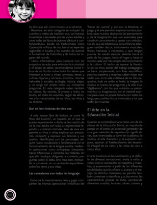 60
se dice que son como museos a su alcance.
- Narrativa: en esta categoría se incluyen los
cuentos y relatos de tradición oral, las historias
inventadas o recreadas por las voces adultas y
otras leídas de libros de autores clásicos y con-
temporáneos. Desde los tradicionales como
Caperucita o Rizos de oro, hasta las leyendas
regionales o locales y los cuentos de autores
e ilustradores de Colombia y de todos los lu-
gares del mundo.
- Libros informativos: para conectar con los
proyectos de aula, para estimular la curiosidad
y el deseo de saber, recomendamos incluir li-
bros de no ficción sobre todos los temas que
interesan a niños y niñas: animales, tierras y
culturas lejanas y cercanas, inventos, ciencias
naturales y sociales, ecología, música, viajes,
y un rango tan amplio como sus incesantes
preguntas. En esta categoría caben también
los videos, las revistas, la prensa y todos los
textos, en todos los soportes, según las aficio-
nes y las necesidades de los niños, las niñas y
su entorno.
Dar de leer: lecturas de viva voz
A este tiempo libre de lectura, se suma “la
Hora del Cuento”, un espacio en el que se
pueda experimentar a diario la fascinación de
oír la voz adulta con toda su expresividad le-
yendo o contando historias. Leer de viva voz
permite a niños y niñas explorar sus emocio-
nes, compartir y expresar sus temores y sus
sueños, identificarse con los personajes, ad-
quirir nuevo vocabulario y familiarizarse con el
funcionamiento de la lengua escrita, median-
te operaciones como anticiparse, interpretar,
hacer inferencias y comentar las historias, sin
que ello implique obligarles a contestar pre-
guntas sobre lo leído, sino más bien, motivar-
les a conversar, en un ambiente espontáneo,
sobre los libros y sus vidas.
Las conexiones con todos los lenguaje
Como ya lo mencionamos, leer y jugar com-
parten las mismas operaciones simbólicas del
“hacer de cuenta” y por eso la literatura, el
juego y el arte permiten explorar mundos posi-
bles: esos mundos abstractos del pensamiento
y de la imaginación que son esenciales para
construir conocimiento y operar con símbolos.
De ahí que las bibliotecas de la infancia alber-
guen también discos, instrumentos musicales,
títeres, hamacas y columpios, y que tengan
puertas de vaivén siempre abiertas hacia el
patio de los juegos, hacia el hogar y hacia el
mundo cada vez más amplio del conocimiento
y la cultura. El hecho de separar la literatu-
ra de los otros pilares del trabajo pedagógico
se hace, simplemente, con fines expositivos,
pero los maestros y maestras saben mejor que
nadie que, en la vida cotidiana de los más pe-
queños, todo va unido: el texto, la imagen, la
música, el cuerpo, las preguntas y la vida. Esos
“digábamos”, con los que nutrimos su pensa-
miento y su imaginación, son el material esen-
cial para crear su propia historia con todos los
lenguajes posibles: los ya inventados y los que
están por inventar.
El Arte en la
Educación Inicial
Cuando se contempla el arte como uno de los
pilares de la Educación Inicial, es importante
pensar en él como un potencial generador de
una gran variedad de experiencias significati-
vas, que vivenciadas a partir de la plástica, la
música, el arte dramático y la expresión cor-
poral, aportan al fortalecimiento del desarro-
llo integral de los niños y las niñas de cero a
cinco años.
El arte involucra el descubrimiento y el disfru-
te de diversas sensaciones; invita a niños y
niñas, con la orientación de maestros y maes-
tras, a experimentar a partir de las diferentes
posibilidades que les ofrece su cuerpo y el ma-
nejo de distintos materiales; les permite tam-
bién comenzar a identificar y a discriminar las
características propias de éstos, percibiendo
diferentes sonidos, texturas, olores, colores y
 