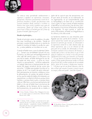 74
Los niños-as están aprendiendo cotidianamente a
organizar y significar sus experiencias, sensaciones,
percepciones, emociones y pensamientos a través de ex-
periencias vinculares y sociales, que funcionan como
escenario fundante donde comienza a escribirse su
historia como sujeto social y también como sujeto de
conocimiento: ¿Quién soy? ¿Cómo estoy? ¿Cómo soy
para el otro? ¿Cómo es el mundo para mí? ¿Cómo soy
yo para el mundo? ¿Qué me pasa?” . 8
Desde el principio…
Desde el principio existe la palabra y la pala-
bra crea, constituye y da sentido... Desde el
principio, cuando el bebé está en su vientre, la
madre lo nombra, le habla, lo arrulla, le cuen-
ta... y estas palabras se inscriben en su ser.
Cuando el bebé nace, como lo plantea Cabre-
jo 9 , “posee una sensibilidad natural a la voz
humana y se diría que antropológicamente el
niño sale del vientre para ir a colocarse a la
voz de la madre...el bebé distingue la voz de
la madre de otras voces... y pone en movi-
miento su pensamiento... continúa realizando
un trabajo silencioso e impresionante de cap-
tación de rasgos acústicos de las voces que
escucha...”, huellas que quedan inscritas en su
psiquis, en él. Y es a partir de estos intercam-
bios permanentes en eventos cotidianos como
la alimentación, el cambio de pañal, el baño,
en los que la madre le habla y le interpreta sus
expresiones o su llanto (si llora es porque tiene
hambre, o porque tiene sueño, o porque tiene
cólicos). Ella hace una lectura permanente del
bebé y a la vez el bebé hace una lectura de
las palabras, de los tiempos, de los espacios,
de la presencia y la ausencia de su madre, a
partir de la cual el caos de sensaciones con
el que viene al mundo, se va ordenando, se
va organizando, se va comprendiendo, para
su tranquilidad y en favor de su constitución
como sujeto. Es aquí cuando el bebé empieza
a identificar sus emociones y las de otros, don-
de empieza a reconocer el bienestar, el placer
o la angustia. Es aquí cuando, a partir de
estos intercambios, el bebé va integrándose a
la cultura y a la vida social.
La lactancia materna es una situación privi-
legiada que da cuenta de lo anterior. “La lac-
tancia natural hace mucho más que garantizarle al
lactante la nutrición que necesita: ser alimentado es
la experiencia central de su vida; ilumina todas sus
demás experiencias, que a su vez obtienen de ella
gran parte de su sentido. Ser alimentado es el acon-
tecimiento nucleario de la existencia del lactante, y
cuando todo va bien es la base firme en que el niño
apoya la confianza en sí mismo, en las otras personas
significativas de su vida y, por extensión, en el mundo.
(…) Lo que durante la lactancia natural hace que la
madre y el hijo queden firmemente unidos es el hecho
de que los dos dan y reciben satisfacción de necesidades
físicas, alivio de la tensión y satisfacciones emotivas.
(…) El placer que de esta forma obtienen y dan los
dos es el lazo ‘que corazón a corazón, y mente a mente,
en cuerpo y alma unir puede´, como dice el poeta” . 10
9. Cabrejo, Evelio. Lenguaje y construcción de la repre-
sentación del otro en los niños y las niñas. En Lenguajes y
saberes infantiles – compilación. Cátedra UNESCO en
Desarrollo del niño. Universidad Distrital Francisco José
de Caldas. Bogotá D.C. 2007.
8. Soto, Claudia y Violante, Rosa. Pedagogía de la crian-
za: un campo teórico en construcción. Editorial Paidós.
Buenos Aires. 2008.
10. Bettelheim, Bruno. No hay padres perfectos. Editorial
CRITICA. Barcelona. 2003.
 
