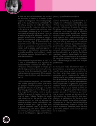 90
A partir de ese reconocimiento del proceso
del desarrollo, el maestro o la maestra puede
proponer estrategias de intervención pedagó-
gica en las que potencie la participación de
los niños y las niñas en medio del estableci-
miento de acuerdos conjuntos; así por un lado
se les anima a exponer sus puntos de vista,
necesidades e intereses y por el otro van in-
teriorizando el sentido de la norma como un
acuerdo que regula las relaciones sociales. Por
ejemplo, la elección de un tema de trabajo a
partir de una charla de grupo, la escogencia
de un rincón de juego, el reconocimiento de
las construcciones y los dibujos del otro, el es-
cuchar al compañero o compañera mientras
habla y pedir la palabra para hacer alguna in-
tervención, se convierten en situaciones que
se pueden posibilitar en el cotidiano y desde
allí fomentar espacios de participación y por
ende de ciudadanía.
Estas dinámicas le proporcionan al niño o a
la niña la oportunidad de auto regularse, de
respetar tiempos y espacios en medio de las
rutinas que establece el jardín o colegio, que
además de proporcionar contención, le mues-
tran una forma de organización social, en la
cual se relacionan personas de diferentes eda-
des, con roles distintos, a partir de acuerdos o
pactos.
En la construcción de pactos y acuerdos tam-
bién pueden participar los niños y las niñas;
por ejemplo, haciendo propuestas para la or-
ganización del aula: en qué lugar se pueden
dejar los juguetes que se traen de casa, a qué
hora es pertinente usarlos, cómo se pueden
distribuir los grupos de trabajo o con qué ma-
terial se quiere trabajar. También se puede
crear situaciones en las que los niños y las
niñas reconozcan por qué hay algunas nor-
mas que se deben cumplir, como dejar los ma-
teriales de trabajo en su lugar y cuidar tanto
lo que les pertenece como lo que es de uso
común (baldes y palas de las areneras, pince-
les, pinturas, mesas de trabajo), para incentivar
el uso de lo público como algo que también es
propio y que afecta la convivencia.
Además de la familia y el jardín infantil o el
colegio, son contextos de socialización y con-
vivencia todos los componentes de la ciudad
como las instituciones de salud, los parques,
los almacenes, los centros comerciales y los
medios de comunicación como la televisión,
el cine, los periódicos y la publicidad. De estos
contextos niños y niñas aprenderán que mu-
chos aspectos de su vida personal dejan de
ser asuntos privados, íntimos o naturales; que
son parte de lo que se comparte con otros en
su cultura y su sociedad; que establecen com-
portamientos y actitudes válidas y aceptables
y a la vez regulan y corrigen otros, para poder
compartir e interactuar en el respeto, el cuida-
do, la colaboración y el afecto. De ahí que
maestras y maestros deban usarlos por ejem-
plo en salidas, para enriquecer las propuestas
de trabajo de los niños y las niñas o para mo-
tivar una charla de grupo, entre otras múltiples
posibilidades.
Es vital que en medio del desarrollo de las ex-
periencias que se propongan, la maestra y el
maestro reconozcan y escuchen realmente a
los niños y a las niñas, tengan en cuenta sus
preguntas, sentires y opiniones, las cuales no
pueden quedar reducidas a un espacio especí-
fico de asamblea o de charla; por el contrario,
es significativo que se piensen y se reflexionen
como inquietudes o sugerencias que parten
desde las formas de leer el mundo de los ni-
ños y las niñas, lo cual implica asumirlos en
condiciones de igualdad, como individuos que
pueden acceder a información, que tienen
voz y pueden expresar sus pensamientos y
sentimientos, que tienen derecho a ser escu-
chados y a participar en las decisiones que
les afectan. De esta forma sabrán que la par-
ticipación en el colectivo tiene el sentido de
incidir en decisiones y dinámicas sociales, más
allá de exponer los diferentes puntos de vista,
y así dar los primeros pasos hacia el ejercicio
de la ciudadanía.
 