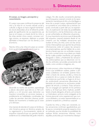 97
5. Dimensiones
del Desarrollo y Apuestas Pedagógicas para el Trabajo en Educación Inicial
El cuerpo, su imagen, percepción y
conocimiento.
El cuerpo nace para confirmar la presencia del
niño y la niña en un mundo natural, social y
cultural; su figura se hace original mantenien-
do viva la diversidad, al ser el referente privile-
giado de significación de sus experiencias; ya
que en el cuerpo y a través de él, los niños y
las niñas sienten cómo crecen, conviven con-
sigo mismos, se expresan, elaboran su propia
identidad e interactúan con los demás y con
el entorno.
Para los niños y las niñas el cuerpo se convier-
te en su principal juguete, por lo que su
desarrollo es motivo de asombro, aprendizaje
y placer; descubren que éste es un fiel com-
pañero y a él recurren para demostrar sus
impulsos convertidos en acciones traviesas o
posiblemente en habilidades coordinadas, las
cuales les permiten descubrir diversas posibi-
lidades de movimiento a medida que lo viven
y lo disfrutan.
Una manera de abordar el cuerpo en la Educa-
ción Inicial es pensar en términos propios de
su organización y funcionamiento, siendo el
esquema corporal el que nos permite hacerlo
evidente en la cotidianidad del jardín infantil o
colegio. Por ello resulta conveniente plantear
que el esquema corporal consiste en la repre-
sentación mental que el niño y la niña llegan a
tener de su propio cuerpo, representación que
se convierte en una síntesis de su historia cor-
poral, construida a partir del uso, la experien-
cia y la exploración de todas las posibilidades
de movimiento y de las limitaciones a las que
se ven enfrentados en diferentes situaciones.
Es muy importante reconocer que el desarrollo
del esquema corporal empieza desde el na-
cimiento con las múltiples sensaciones que
reciben el niño y la niña, como son las sensa-
ciones interoceptivas que aportan las primeras
informaciones sobre el cuerpo; las sensacio-
nes propioceptivas, que les hablan de su exis-
tencia y tienen que ver con actitudes corpora-
les como contracciones musculares por medio
de las cuales pueden manifestar, por ejemplo,
desagrado o dolor; y finalmente las sensacio-
nes exteroceptivas que se relacionan con to-
dos los estímulos sensoriales provenientes del
medio, como sonidos e imágenes, etc.
En este proceso cobra importancia el diálogo
tónico que establecen madres, padres o per-
sonas cuidadoras con el bebé, quienes trans-
miten a través de caricias, arrullos y mimos la
aceptación de su cuerpo en medio de relacio-
nes recíprocas que le dan un lugar en el mun-
do, produciendo sensaciones placenteras de
bienestar al constituirse en escenarios privile-
giados de vínculo y contacto. Estas sensacio-
nes se conjugan por ejemplo en los primeros
baños y el ritual que éstos implican, posibili-
tando a través del gesto, el tacto y el contacto
un total placer sensorio motor arraigado en la
historia personal como experiencias que nun-
ca se olvidarán y se verán representadas en su
posterior aceptación y dinámica corporal.
Cuando los niños y niñas van creciendo, es-
tas sensaciones continúan agudizándose, por
lo que es conveniente propiciar espacios ricos
en estímulos que les brinden la posibilidad de
explorar dichas sensaciones internas, como
aquellas producidas por movimientos desequi-
 