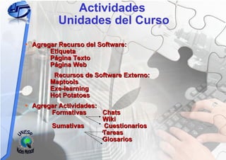 Actividades  Unidades del Curso Agregar Recurso del Software:   Etiqueta    Página Texto   Página Web Recursos de Software Externo:   Maptools   Exe-learning   Hot Potatoes Agregar Actividades:   Formativas  Chats   Wiki   Sumativas  Cuestionarios   Tareas   Glosarios UNESR Núcleo Maracay 