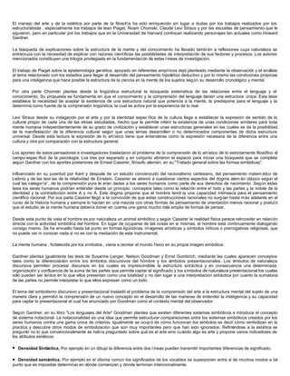 El manejo del arte y de la estética por parte de la filosofía ha sido enriquecido sin lugar a dudas por los trabajos realizados por los
estructuralistas , especialmente los trabajos de lean Piaget, Noam Chomski, Claude Levi Straus y por las escuelas de pensamiento que le
siguieron, pero en particular por los trabajos que en la Universidad de Harvard continúan realizando personajes tan actuales como Howard
Gardner.

La búsqueda de explicaciones sobre la estructura de la mente y del conocimiento ha llevado tambi én a reflexiones cuya naturaleza se
entrecruza con la necesidad de explicar con razones científicas las posibilidades de interpretación de sus factores y procesos. Los autores
mencionados constituyen una trilogía privilegiada en la fundamentación de estas l íneas de investigación.

El trabajo de Piaget sobre la epistemología genética, apoyado en referentes empíricos dejó planteado mediante la observación y el análisis
el tema relacionado con los estadios para llegar al desarrollo del pensamiento hipotético deductivo y por lo mismo las condiciones propicias
para una inteligencia que hace posible la estructura de la ciencia en la mente de los sujetos según su desarrollo cronológico y mental.

Por otra parte Chomski plantea desde la lingüística estructural la búsqueda sistemática de las relaciones entre el lenguaje y el
conocimiento. Su propuesta se fundamenta en que el conocimiento y la comprensión del lenguaje tienen una estructura única. Esta tesis
establece la necesidad de aceptar la existencia de una estructura natural que potencia a la mente, la predispone para el lenguaje y la
determina como fuente de la comprensión lingüística, la cual se activa por la experiencia de lo real.

Levi Straus desde su indagación por el arte y por la identidad espec ífica de la cultura llega a establecer la expresión de sentido de lo
cultural propio de cada una de las etnias estudiadas, hecho que le permite inferir la existencia de unas condiciones similares para toda
mente humana independientemente de su grado de civilización y establecer unas estructuras generales en las cuales se da la posibilidad
de la manifestación de la diferencia cultural según que unas etnias desarrollen o no determinados componentes de dicha estructura
universal. Desde esta lectura la expresión de lo artístico tiene que entenderse como la expresión necesaria de la diferencia entre una
cultura y otra por comparación con la estructura general.

Los aportes de estos pensadores e investigadores trasladaron el problema de la comprensión de lo art ístico de lo estrictamente filosófico al
campo espec ífico de la psicología. Los tres por separado y en conjunto abrieron el espacio para iniciar una búsqueda que se completa
según Gardner con los aportes posteriores de Ernest Cassirer, filósofo alemán, en su "Tratado general sobre las formas simbólicas".

Influenciado en su juventud por Kant y después de un estudio concienzudo del racionalismo cartesiano, del pensamiento matem ático de
Leibniz y de las teor ías de la relatividad de Einstein, Cassirer se atrevió a cuestionar ciertos aspectos del dogma alem án clásico según el
cual las categoría':, de la comprensión pura le eran dadas a los seres humanos como parte de sus derechos de nacimiento. Según estas
tesis los seres humanos podrían entender desde un principio, conceptos tales como la relación entre e! todo y las partes y la índole de la
identidad y la contradicción entre A y no A. Este dogma propone que el hombre tendr ía una capacidad intrínseca para el pensamiento
científico racional. Por sus parte Cassirer llegó a la convicción de que estas construcciones racionales no surgían hasta más adelante en el
curso de la historia humana y siempre lo hacían en una mezcla con otras formas de pensamiento de orientación menos racional y postul ó
que el estudio de la mente humana debería tomar en cuenta una gama mucho más amplia de formas de pensar.

Desde este punto de vista el hombre es por naturaleza un animal simbólico y según Cassirer la realidad física parece retroceder en relación
directa con la actividad simbólica del hombre. En lugar de ocuparse de las cosas en sí mismas, el hombre está continuamente dialogando
consigo mismo. Se ha envuelto hasta tal punto en formas ligüísticas, imágenes artísticas y símbolos míticos o prerrogativas religiosas, que
no puede ver ni conocer nada si no es con la mediación de este instrumental.

La mente humana , fortalecida por los símbolos , viene a recrear el mundo físico en su propia imagen simbólica.

Gardner plantea igualmente las tesis de Susanne Langer, Nelson Goodman y Ernst Gombrich, mediante las cuales aparecen conceptos
tales como la diferenciación entre los s   ímbolos discursivos del hombre y los símbolos presentacionales. Los s     ímbolos de naturaleza
discursiva permiten procesar discursos en los cuales es imprescindible la estructura sintáctica y en consecuencia una determinada
organización y confluencia de la suma de las partes que permite captar el significado y los símbolos de naturaleza presentacional los cuales
sólo pueden ser leídos en lo que ellos presentan como una totalidad y no dan lugar a una interpretación sintáctica por cuanto la sumatoria
de las partes no permite interpretar lo que ellos expresan como un todo.

El tema del simbolismo discursivo y presentacional trasladó el problema de la comprensión del arte a la estructura mental del sujeto de una
manera clara y permitió la comprensión de un nuevo concepto en el desarrollo de las maneras de entender la inteligencia y su capacidad
para captar lo presentacional el cual fue enunciado por Goodman como el contexto mental del observador.

Según Gardner, en su libro "Los lenguajes del Arte" Goodman plantea que existen diferentes sistemas simbólicos e introduce el concepto
de sistema notacional. La notacionalidad es una idea que permite estructurar comparaciones entre los sistemas simbólicos creados por los
seres humanos contra una gama única de criterios. Igualmente se ocup ó de cómo funcionan los símbolos es decir cómo simbolizan en la
practica y descubre otros modos de simbolización que son muy importantes pero que han sido ignorados. Refiriéndose a la estética se
preguntó no lo que convencionalmente se había preguntado sobre qué es el arte sino cuándo algo es arte y propone varios indicadores de
los atributos estéticos:

l   Densidad Sintáctica. Por ejemplo en un dibujo la diferencia entre dos l íneas pueden transmitir importantes diferencias de significado.

l Densidad semántica. Por ejemplo en e! idioma común los significados de los vocablos se superponen entre sí de muchos modos a tal
punto que es imposible determinar en dónde comienzan y dónde terminan intencionalmente.
 