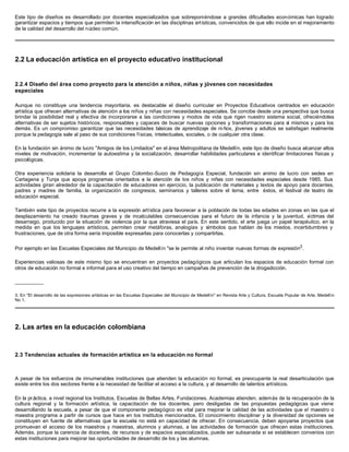 Este tipo de diseños es desarrollado por docentes especializados que sobreponiéndose a grandes dificultades económicas han logrado
garantizar espacios y tiempos que permiten la intensificación en las disciplinas artísticas, convencidos de que ello incide en el mejoramiento
de la calidad del desarrollo del núcleo común.




2.2 La educación artística en el proyecto educativo institucional


2.2.4 Diseño del área como proyecto para la atención a niños, niñas y jóvenes con necesidades
especiales

Aunque no constituye una tendencia mayoritaria, es destacable el diseño curricular en Proyectos Educativos centrados en educación
artística que ofrecen alternativas de atención a los niños y niñas con necesidades especiales. Se concibe desde una perspectiva que busca
brindar la posibilidad real y efectiva de incorporarse a las condiciones y modos de vida que rigen nuestro sistema social, ofreciéndoles
alternativas de ser sujetos históricos, responsables y capaces de buscar nuevas opciones y transformaciones para sí mismos y para los
demás. Es un compromiso garantizar que las necesidades básicas de aprendizaje de ni ños, jóvenes y adultos se satisfagan realmente
porque la pedagogía sale al paso de sus condiciones físicas, intelectuales, sociales, o de cualquier otra clase.

En la fundación sin ánimo de lucro "Amigos de los Limitados" en el área Metropolitana de Medellín, este tipo de diseño busca alcanzar altos
niveles de motivación, incrementar la autoestima y la socialización, desarrollar habilidades particulares e identificar limitaciones físicas y
psicológicas.

Otra experiencia solidaria la desarrolla el Grupo Colombo-Suizo de Pedagogía Especial, fundación sin animo de lucro con sedes en
Cartagena y Tunja que apoya programas orientados a la atención de los niños y niñas con necesidades especiales desde 1985. Sus
actividades giran alrededor de la capacitación de educadores en ejercicio, la publicación de materiales y textos de apoyo para docentes,
padres y madres de familia, la organización de congresos, seminarios y talleres sobre el tema, entre éstos, el festival de teatro de
educación especial.

También este tipo de proyectos recurre a la expresión artística para favorecer a la población de todas las edades en zonas en las que el
desplazamiento ha creado traumas graves y de incalculables consecuencias para el futuro de la infancia y la juventud, v         íctimas del
desarraigo, producido por la situación de violencia por la que atraviesa el país. En este sentido, el arte juega un papel terapéutico, en la
medida en que los lenguajes artísticos, permiten crear metáforas, analogías y símbolos que hablan de los miedos, incertidumbres y
frustraciones, que de otra forma sería imposible expresarlas para conocerlas y compartirlas.

Por ejemplo en las Escuelas Especiales del Municipio de Medellín "se le permite al niño inventar nuevas formas de expresión3 .

Experiencias valiosas de este mismo tipo se encuentran en proyectos pedagógicos que articulan los espacios de educación formal con
otros de educación no formal e informal para el uso creativo del tiempo en campañas de prevención de la drogadicción.

__________

3. En "El desarrollo de las expresiones artísticas en las Escuelas Especiales del Municipio de Medellín" en Revista Arte y Cultura, Escuela Popular de Arte, Medell ín
No 1.




2. Las artes en la educación colombiana



2.3 Tendencias actuales de formación artística en la educación no formal



A pesar de los esfuerzos de innumerables instituciones que atienden la educación no formal, es preocupante la real desarticulación que
existe entre los dos sectores frente a la necesidad de facilitar el acceso a la cultura, y al desarrollo de talentos artísticos.

En la pr áctica, a nivel regional los Institutos, Escuelas de Bellas Artes, Fundaciones, Academias atienden, además de la recuperación de la
cultura regional y la formación artística, la capacitación de los docentes, pero desligadas de las propuestas pedagógicas que viene
desarrollando la escuela, a pesar de que el componente pedagógico es vital para mejorar la calidad de las actividades que e! maestro o
maestra programa a partir de cursos que hace en los institutos mencionados. El conocimiento disciplinar y la diversidad de opciones se
constituyen en fuente de alternativas que la escuela no está en capacidad de ofrecer. En consecuencia, deben apoyarse proyectos que
promuevan el acceso de los maestros y maestras, alumnos y alumnas, a las actividades de formación que ofrecen estas instituciones.
Además, porque la carencia de docentes, de recursos y de espacios especializados, puede ser subsanada si se establecen convenios con
estas instituciones para mejorar las oportunidades de desarrollo de los y las alumnas.
 