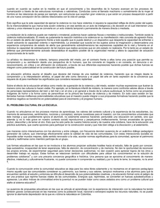 cuando en cuando se vuelve en la medida en que el conocimiento y los desarrollos de lo humano avanzan en los procesos de
humanización a través de las estructuras normativas o valorativas. Conductas como el llamado machismo o sometimiento de la mujer al
hombre en las relaciones de pareja por ejemplo, son estructuras que soportan gran violencia y que están en proceso desaparición a partir
de una nueva concepción de los valores relacionados con la vida en pareja.

Esto significa que la sola capacidad de ejercer la violencia no nos hace violentos ni siquiera la capacidad refleja de dicho poder del sujeto.
Es la intencionalidad la que marca toda acción violenta y en ese sentido es un acto de inteligencia y de decisión en el cual intervienen unos
valores y unos intereses lo que se convierte en un acto violento temporal o permanente de manera directa o mediada.

La mediación de la violencia puede ser material o inmaterial, podemos hacer cadenas físicas o mentales o institucionales. También existe la
violencia institucionalizada. El miedo es justamente la reacción instintiva a la violencia en su manifestación más concreta de agresión física.
Es un estado de alerta del organismo frente a todo aquello que lo puede destruir y un dispositivo que despierta la capacidad de enfrentar o
evadir activando la capacidad violenta o reprimiéndola. La ansiedad que suscita en los sujetos activa la imaginación y desencadena una
experiencia comprensiva de estado de alerta que generalmente sobredimensiona las expresiones captables de lo real y fomenta en el
individuo la capacidad de sobreactuación de tal manera que realiza acciones que en otro estado no realizaría. Por lo tanto es un estado de
defensa que permanentemente activado desestabiliza el equilibrio posible de la organicidad mental y altera la capacidad de actuación
proporcionada de la razón.

Lo artístico no desconoce lo violento, tampoco prescinde del miedo; por el contrario frente a ellos toma una posición que permite su
comprensión y su asimilación desde una perspectiva de lo humano, que los convierte en tragedia o en comedia, en denuncia o en
reconocimiento, en crítica o en afirmación de civilización, a través de sus diferentes expresiones haciendo posible que dichas fuerzas se
integren como potencialidad en la construcción del futuro posible.

La educación artística asume el desafío que deviene del manejo de una realidad de violencia, haciendo que se integre desde la
comprensión y la interpretación artística, el papel del arte como denuncia y el papel del arte en tanto expresión de la conciencia que
requiere de él para manifestar los significados que considera necesario replantear.

Sobre el efecto de la educación art ística como medio de superación de la violencia y del miedo, existen muchas expresiones que ilustran la
manera como las culturas lo hacen viable. Por ejemplo, en la literatura infantil de misterio, la manera como confronta valores éticos a través
de personajes representativos del bien y del mal o en el cine y en general a través de la cultura audiovisual, la forma como se proyectan
imágenes de horror o la forma como se personifican en la pintura las fuerzas de violencia y de misterio. En todo caso existen en las
llamadas fuerzas irreflexivas potencialidades educativas que el maestro puede integrar a sus propuestas formativas haciendo posible que la
dinámica negativa se transforme en potencialidad para el crecimiento y el progreso humano.

EL PROBLEMA CULTURAL EN LA ESCUELA.

Cuando no articulamos en los procesos mismos de aprendizaje, los valores del contexto cultural y la experiencia de los estudiantes, (su
memoria de sensaciones, sentimientos, nociones y conceptos), siempre novedosas para el maestro, con los conocimientos universales que
éste maneja y que posiblemente ignora el alumno6, no solamente estamos haciendo perdurable una educación sin sentido, sino que
además (y es lo más grave en nuestro contexto social) reproducimos y perpetuamos irreflexivamente, formas ancestrales de ignorar,
excluir, desconfiar y de temer al otro. Esto que ha sido parte de nuestra historia social y de nuestra vida cotidiana, hace de la educación una
práctica autoritaria, que coarta opciones para participar en la construcción social y que más bien obliga a la disociación y al aislamiento.

Las maneras como interactuamos con los alumnos y entre colegas, con frecuencia denotan ausencia de un auténtico diálogo pedagógico
generador de cultura; que intervenga efectivamente sobre la calidad de vida de las comunidades. Con estas interacciones sociales es
imposible soñar mundos mejores, darle sentido renovador a la vida, acordar normas significativas para la comunidad, apreciar el patrimonio
cultural y reafirmarse como miembro partícipe de un grupo.

Las formas educativas en las que no se involucra a los alumnos propician actitudes hostiles hacia el estudio, falta de gusto por conocer,
baja autoestima, incapacidad de tener esperanzas; falta de atención, de concentración y de memoria. No dan la oportunidad de reconocer
los propios errores, de experimentar seguridad para tomar decisiones autónomas; no dan ocasión para apreciar logros de los otros y
desarrollar trabajo en equipo. Estas formas se relacionan también con dificultades para utilizar los conocimientos en la solución de
problemas cotidianos7 y con una precaria conciencia geográfica e histórica. Una persona que se aproxima al conocimiento de manera
afectiva, intelectual y culturalmente frustrante, no puede conocerse ni comprender su realidad y por lo tanto le teme, la irrespeta, no la ama!
8.


Cuando la comunicación entre la comunidad educativa se deja para los ratos libres solamente y no recreamos en el ejercicio pedag ógico
mismo aquello que las comunidades consideran su patrimonio, sus bienes y sus valores, tampoco motivamos a los alumnos para que le
encuentren sentido al estudio y entonces se dificulta el desarrollo de sus potencialidades creativas, y la educación formal corre el peligro de
ser una pr áctica que reprime fuerzas vitales de las comunidades. Energías que, reprimidas, se convierten en fuerzas autodestructivas y
agresoras. Los altos índices de criminalidad entre la juventud no se pueden tratar como casos aislados sino como un problema cultural que
atañe al sistema educativo9.

La ausencia de propuestas educativas en las que se articule el aprendizaje con la experiencia de interacción con la naturaleza ha tenido
también graves consecuencias en las maneras como la población local, nacional o extranjera explota los recursos naturales; no se puede
ignorar la alarmante depredación de la que es víctima la naturaleza en Colombia.

__________
 