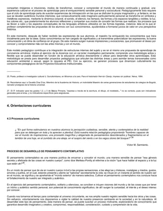 compartan imágenes e intuiciones, modos de transformar, conocer y comprender el mundo de manera continuada y gradual, una
experiencia cultural en el proceso de aprendizaje para el enriquecimiento sensible personal y sociocultural. Pedagógicamente ésto requiere
que el ciclo de aprendizaje parta de suscitar experiencias de introspección en las que se disfruten la propia imaginación y ¡a fantasía, en las
que se develen auténticos mundos interiores; que consecutivamente este imaginario particularmente personal se transforme en símbolos y
metáforas expresivas, mediante la dinámica corporal, el sonido, el silencio, los tiempos, las formas y los espacios tangibles y visibles, la luz,
los colores etc.; que posteriormente los alumnos reflexionen y compartan sus modos de concebir las formas que realizan, los procesos que
se llevan a cabo y los aspectos conceptuales de los lenguajes artísticos utilizados en las formas logradas, instancia ésta en la que el
profesor complementa las propuestas de los alumnos con sus conocimientos, ayudándolos a formarse juicios de valor en una perspectiva
histórica.

En este momento, después de haber recibido las expresiones de sus alumnos, el maestro ha enriquecido los conocimientos que traía
inicialmente para dar la clase. Estos conocimientos se han cargado de significados y al transmitirse potencializan las expresiones, la buena
comunicación y el clima de confianza en el grupo. De esta manera surgen nuevas impresiones y evocaciones, que promueven el deseo por
conocer y comprometerse más con las artes mismas y con el mundo.

Este modelo pedagógico contribuye a la integración de estructuras internas del sujeto y es en sí mismo una propuesta de aprendizaje de
convivencia armónica; implica el ejercicio de la docencia con un car ácter investigativo permanente; comprende una metodología activa y
flexible que se puede desarrollar en función de la educación art ística directamente o utilizar para desarrollar otros aprendizajes. Esta
metodología se presta para desarrollar proyectos pedagógicos que articulen las distintas áreas y para asimilar temas transversales como
educación ambiental o sexual, según lo requiera el PEI. Con su ejercicio, se generan procesos que dinamizan culturalmente los
componentes pedagógicos de los Proyectos Educativos Institucionales.

__________

25. Poeta, profesor e investigador cultural U. Surcolombiana, en Miramos a la cara. Para el historiador Hern án Clavijo, impreso sin publicar, Neiva, 1994.


26. Recordamos aquí a Osvaldo Díaz Díaz, Miembro de la Academia de Historia; un inolvidable Maestro de varias generaciones de estudiantes de colegios de Bogotá,
narrador prodigioso de la historia universal.


27. El 5° indicador para los grados 1,2, y 3 de Básica Primaria, "expresa a través de la escritura, el dibujo, el modelado..." no es correcto, pues son indicadores
generales para el área, y no indicadores específicos para asignaturas.




4. Orientaciones curriculares



4.3 Procesos curriculares



         ¿ "En qué forma estimulamos en nuestros alumnos la percepción cuidadosa, sensible, atenta y contemplativa de la realidad
         para que se detengan en ésta y la aprecien a plenitud. Está nuestra relación pedagógica proponiendo "hombres capaces de
         ver el mundo de inspiraciones, una procesión magnífica y abigarrada de pensamientos desordenados y fragmentarios en el
         temblor de una hoja, en el zumbido de una abeja, en el suspiro del viento o en los vagos olores del bosque?" 28

                                                                                                                                        Víctor M. Sarmiento.

PROCESO DE DESARROLLO DE PENSAMIENTO CONTEMPLATIVO

El pensamiento contemplativo es una manera poética de encarnar y concebir el mundo; una manera sensible de pensar "esa génesis
secreta y afiebrada de las cosas en nuestro cuerpo", como dice Merleau-Pontty al referirse a la visión "que hace hablar al espacio y a la luz
que están ahí" 29 .

Es un modo de pensar que da vía en nuestro cuerpo móvil a las propias sensaciones, a las alegrías y tristezas, nostalgias y miedos, gustos,
amores y sueños, en el cual, estando presente y atento se "saborea" secretamente la vida; se intuye en un instante el sentido de nuestro ser
en el mundo, se significa y se aprehende el "mundo exterior' de manera selectiva. Cultivar el pensamiento contemplativo nos conduce hacia
el fortalecimiento de nuestro ser integrado y auténtico.

En el ejercicio del pensamiento contemplativo, solitario y silencioso, se conciben e intuyen visiones del mundo y de las cosas que por tener
un íntimo y auténtico sentido personal, son potencial de conocimiento significativo; de all í surgen la curiosidad, el inter és y el deseo intenso
por conocer.

Cuando nos tomamos el tiempo para contemplar el universo circundante, se nos amplía nuestro registro sensible hacia los otros y las cosas.
Sin esfuerzo, voluntariamente nos disponemos a vigilar la calidad de nuestra presencia cambiante en la sociedad y en la naturaleza. Al
desarrollar este tipo de pensamiento, esta manera de pensar, se puede suscitar un proceso motivante, exploraratorio de conocimiento que
garantice desarrollo imaginativo y creativo, compromiso, responsabilidad, consideración, cuidado y comprensión de la vida.
 
