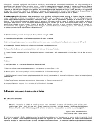 Con miras a comenzar a proponer indicadores de evaluación, el desarrollo del pensamiento contemplativo, del enriquecimiento de la
sensibilidad hacia sí mismo y hacia el entorno sonoro y musical de los estudiantes, se puede observar en sus cambios de actitud. Esta se
debe tener en cuenta en la evaluación con tanta atención como el desarrollo de sus habilidades auditivas, experimentales interpretativas y
creativas. Se buscara cultivar y evaluar tanto el interés por comprender y manejar elementos de la música como la aplicación de los mismos
a la practica interpretativa y auditiva de producciones propias y del contexto cultural; conviene hacer seguimiento al desarrollo de la
reflexión crítica y de la participación frente a la realidad sonora y musical del entorno y a la calidad de vida en general.

El maestro de música. El maestro debe recolectar en forma sencilla la producción musical regional; su riqueza, vigencia, los juegos,
versos y coplas, las canciones, interpretaciones, instrumentos; debe hacer investigación de campo. Debe verter sus hallazgos sobre su
propia practica a partir de cosas conocidas por los mismos niños y niñas, hacia el mejoramiento progresivo de la calidad de su ejercicio
docente y de la producción musical de sus alumnos. En las manos del maestro están el manejo de los bienes patrimoniales tangibles e
intangibles. Debe entonces buscar diariamente alternativas pedagógicas sencillas que revivan el entusiasmo de los niños y de si" mismo
sobre el aprendizaje artístico musical. También le es fácil al maestro promover el canto recreativo, habitual en la escuela, no
necesariamente como asignatura, igualmente el Disco-Foro y las audiciones de músicos familiares y vecinos, como recursos para mejorar
la calidad educativa y de la vida en familia y en la institución.

__________

66. Extractos del informe presentado al I Congreso de M úsica, celebrado en Ibagué, en 1.936.


67. Texto elaborado por la profesora Carmen Barbosa, Conservatorio de Música, U. Nacional.


68. Jiménez Jorge ¿Listos para empezar?... entones música maestro!, entonces música maestro! Educación Hoy, Bogot á, sept. a diciembre de 1979, pg.13.


69. FUNMMUSICA, entidad sin ánimo de lucro fundada en 1976, realiza el "Festival del Mono Núñez".


70. Alejandro Mantilla, Director del Área de Música, Ministerio de la Cultura, en El Hoy de una Tradici ón.


71. "Formas y sonidos. Programa de educación musical y visual integrado". Euclides Barrera y M.E. Ronderos. Revista Educaci ón Hoy, N°s 53-54, sept. -dic.1979.p-
59.


72. Ibidem p.70.


73. Ibidem.


74. Sara Inés Guerrero, en "La escuela de sensibilizaci ón artística y ecológica".


75. Quiñones Jesús, en "Juego, pedagogía y socialización", material impreso sin publicar, Bogot á, 1995.


76. Barbosa, Carmen. Documento "Aportes para la construcción del texto de educación artística", Bogotá, 1997.


77. Elias David Baena, El método Propuesta pedag ógica para el diseño de la cartilla musical regional. En Memorias Primer Encuentro Regional de Educación Estética,
Valledupar, 1993.


78. Clara Teresa Restrepo, Aportes para la construcción de Lineamientos de ed. Musical, Armenia, marzo 1997.


79. Clara Teresa Restrepo, en Aportes para el documento de Educación Musical, mayo 1997.




5. Diversos campos de la educación artística



5.5 Educación en danza


         "Maestros y maestras: el rumbo de nuestro quehacer como educadores en danza está orientado por la ayuda que les
         podamos dar a niños y niñas para que den a luz sus metáforas corporales... para que llegando a ser poetas del movimiento
         iluminen el mundo... antes del comienzo y donde terminan las palabras... cada cual tiene un poema, un poema corporal..."

                                                                                                                  Ángela Gómez, maestra de danza.
                                                                                                                CASD Aldemar Rojas Plazas, Bogotá.

El movimiento que cada individuo realiza de manera tan particular cuando danza, nos lleva a evocar su cuerpo como un organismo viviente
en el que se suceden juegos misteriosos de energías vitales. Un organismo que funciona rítmicamente, que tiene el poder de transmitir
mediante símbolos de manera unificada y continua, los más profundos sentimientos y de presentar imágenes dinámicas expresivas para
 