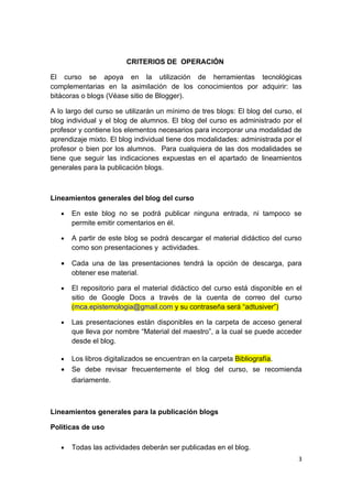 CRITERIOS DE OPERACIÓN

El curso se apoya en la utilización de herramientas tecnológicas
complementarias en la asimilación de los conocimientos por adquirir: las
bitácoras o blogs (Véase sitio de Blogger).

A lo largo del curso se utilizarán un mínimo de tres blogs: El blog del curso, el
blog individual y el blog de alumnos. El blog del curso es administrado por el
profesor y contiene los elementos necesarios para incorporar una modalidad de
aprendizaje mixto. El blog individual tiene dos modalidades: administrada por el
profesor o bien por los alumnos. Para cualquiera de las dos modalidades se
tiene que seguir las indicaciones expuestas en el apartado de lineamientos
generales para la publicación blogs.



Lineamientos generales del blog del curso

   •   En este blog no se podrá publicar ninguna entrada, ni tampoco se
       permite emitir comentarios en él.

   •   A partir de este blog se podrá descargar el material didáctico del curso
       como son presentaciones y actividades.

   •   Cada una de las presentaciones tendrá la opción de descarga, para
       obtener ese material.

   •   El repositorio para el material didáctico del curso está disponible en el
       sitio de Google Docs a través de la cuenta de correo del curso
       (mca.epistemologia@gmail.com y su contraseña será “adtusiver”)

   •   Las presentaciones están disponibles en la carpeta de acceso general
       que lleva por nombre “Material del maestro”, a la cual se puede acceder
       desde el blog.

   •   Los libros digitalizados se encuentran en la carpeta Bibliografía.
   •   Se debe revisar frecuentemente el blog del curso, se recomienda
       diariamente.



Lineamientos generales para la publicación blogs

Políticas de uso

   •   Todas las actividades deberán ser publicadas en el blog.
                                                                               3
 