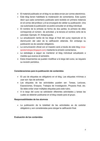•   El material publicado en el blog no se debe enviar por correo electrónico.
   •   Este blog tienen habilitado la moderación de comentarios. Esto quiere
       decir que cada comentario publicado será recibido en primera instancia
       en el correo del profesor y el se encargará de validar su publicación. Una
       vez autorizada la publicación se podrá consultar en el blog individual.
   •   El nombre de la entrada se forma de dos partes; la primera de ellas
       corresponde al número de actividad, y la tercera al nombre corto de la
       actividad. Ejemplo: A1 Anteproyecto.
   •   La actualización tardía de los blogs al final del curso repercute en la
       disminución del valor de la calificación obtenida. Sin embargo su
       publicación es de caracter obligatorio.
   •   La comunicación oficial con el maestro será a través de este blog (mca-
       epistemologia.blogspot.com) mediante la emisión comentarios.
   •   La estrategia a seguir es mantener el blog individual actualizado a
       medida que avanza el semestre.
   •   Estos lineamientos se pueden modificar a lo largo del curso, se requiere
       su revisión periódica.



Consideraciones para la publicación de contenidos

   •   El uso de etiquetas es obligatorio en el blog. Las etiquetas mínimas a
       usar son: tipo de actividad.
   •   Las etiquetas de las actividades pueden ser: Tareas, Lecturas,
       Exposiciones, Ensayos, Trabajos de investigación, Proyecto final, etc.
       Se debe evitar crear múltiples etiquetas para este rubro.
   •   A lo largo del curso se solicitarán diferentes actividades y tareas las
       cuales se deberán publicarse en el blog creado para el grupo.

Responsabilidades de los alumnos

   •   La publicación de la totalidad de las actividades es de carácter
       obligatorio y son consideradas para otorgar la calificación final.



Evaluación de los contenidos




                                                                                4
 