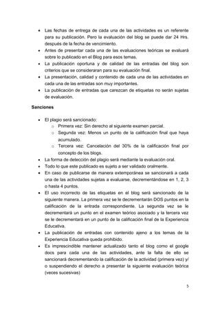 •   Las fechas de entrega de cada una de las actividades es un referente
      para su publicación. Pero la evaluación del blog se puede dar 24 Hrs.
      después de la fecha de vencimiento.
  •   Antes de presentar cada una de las evaluaciones teóricas se evaluará
      sobre lo publicado en el Blog para esos temas.
  •   La publicación oportuna y de calidad de las entradas del blog son
      criterios que se consideraran para su evaluación final.
  •   La presentación, calidad y contenido de cada una de las actividades en
      cada una de las entradas son muy importantes.
  •   La publicación de entradas que carezcan de etiquetas no serán sujetas
      de evaluación.

Sanciones

  •   El plagio será sancionado:
          o Primera vez: Sin derecho al siguiente examen parcial.
          o Segunda vez: Menos un punto de la calificación final que haya
           acumulado.
         o Tercera vez: Cancelación del 30% de la calificación final por
             concepto de los blogs.
  •   La forma de detección del plagio será mediante la evaluación oral.
  •   Todo lo que este publicado es sujeto a ser validado oralmente.
  •   En caso de publicarse de manera extemporánea se sancionará a cada
      una de las actividades sujetas a evaluarse, decrementándose en 1, 2, 3
      o hasta 4 puntos.
  •   El uso incorrecto de las etiquetas en el blog será sancionado de la
      siguiente manera. La primera vez se le decrementarán DOS puntos en la
      calificación de la entrada correspondiente. La segunda vez se le
      decrementará un punto en el examen teórico asociado y la tercera vez
      se le decrementará en un punto de la calificación final de la Experiencia
      Educativa.
  •   La publicación de entradas con contenido ajeno a los temas de la
      Experiencia Educativa queda prohibido.
  •   Es imprescindible mantener actualizado tanto el blog como el google
      docs para cada una de las actividades, ante la falta de ello se
      sancionará decrementando la calificación de la actividad (primera vez) y/
      o suspendiendo el derecho a presentar la siguiente evaluación teórica
      (veces sucesivas)

                                                                              5
 