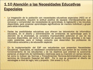 1.10  Atención a las Necesidades Educativas Especiales La integración de la población con necesidades educativas especiales (NEE) en el proceso educativo, requiere la actitud positiva de equipos interdisciplinarios que conozcan y comprendan las necesidades de aprendizaje, la legislación y los recursos disponibles, para propiciar aprendizajes significativos de manera individual y grupal para estos educandos. Dadas las posibilidades educativas que ofrecen los laboratorios de informática educativa, en el diseño y administración de ambientes de aprendizaje para la atención de la diversidad, se considera imprescindible potenciar el uso de los recursos disponibles, así como la variedad de ayudas técnicas gratuitas o de bajo costo existentes, para el trabajo conjunto que desarrollan los profesores de informática educativa y de educación especial. En la implementación del EAP con estudiantes que presentan Necesidades Educativas  Especiales, se establecen consideraciones que parten de los niveles de funcionamiento de los estudiantes y de los objetivos que orientan la autonomía personal, el desarrollo de habilidades y destrezas para su inserción en campo laboral, tal como lo indican  las Normas y Procedimientos Técnicos-Administrativos para los servicios de Educación Especial del MEP.  Po r lo que se proponen el diseño de estrategias a nivel de logro, reto y proyecto.  (Ver anexo 3, 4 y 5) 