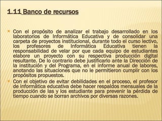 1.11  Banco de recursos Con el propósito de analizar el trabajo desarrollado en los laboratorios de Informática Educativa y de consolidar una carpeta de proyectos institucional, durante todo el curso lectivo, los profesores de Informática Educativa tienen la responsabilidad de velar por que cada equipo de estudiantes elabore un proyecto con su respectiva producción digital resultante. De lo contrario debe justificarlo ante la Dirección de la institución y del Programa, en el informe anual de labores, anotando las situaciones que no le permitieron cumplir con los propósitos propuestos.  Con el objetivo de evitar debilidades en el proceso, el profesor de informática educativa debe hacer respaldos mensuales de la producción de las y los estudiante para prevenir la pérdida de tiempo cuando se borran archivos por diversas razones. 