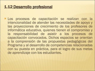 1.12  Desarrollo profesional Los procesos de capacitación se realizan con la intencionalidad de atender las necesidades de apoyo y las proyecciones de crecimiento de los profesores de informática educativa, quienes tienen el compromiso y la responsabilidad de asistir a los procesos de capacitación convocados. Dichos espacios se orientan a la comprensión de las propuestas pedagógicas del Programa y al desarrollo de competencias relacionadas con su puesta en práctica, para el logro de sus metas de aprendizaje con los estudiantes. 
