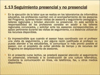 1.13  Seguimiento presencial y no presencial En la ejecución de la labor que se realiza en los laboratorios de informática educativa, los profesores cuentan con el acompañamiento de los asesores del Programa, quienes hacen visitas de asesoría y seguimiento pedagógico, talleres regionales y brindan atención no presencial. En este sentido la responsabilidad de los profesores consiste en asistir a los talleres regionales convocados, y solicitar ante los asesores correspondientes, el apoyo pertinente durante las visitas de seguimiento, o a distancia utilizando los recursos disponibles.  Es imprescindible que cuando el asesor haya coordinado con el profesor una visita de seguimiento, y por alguna razón justificada el profesor no pueda atender a los estudiantes, lo comunique lo más pronto posible al asesor, con el propósito de evitar pérdida de tiempo y de recursos del Programa en desplazamiento de asesores.  En el presente curso lectivo, se prestará especial atención al seguimiento no presencial, orientado a la construcción de una cultura telemática, mediante la comunicación en línea, vía telefónica, fax, u otros medios disponibles. 