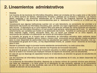 2. Lineamientos  administrativos Horarios Los horarios de las lecciones de Informática Educativa, deben ser enviados vía fax a cada zona a más tardar en la última semana de febrero, debidamente firmados y sellados por el Director o Directora. Los mismos deben responder a las directrices establecidas por la Dirección del Programa Nacional de Informática Educativa MEP-FOD. Algunas de las recomendaciones para la  elaboración de horarios en el 2008 son las siguientes: Considerando que algunas instituciones cuentan con un solo laboratorio, es conveniente dar prioridad a la elaboración del horario de Informática Educativa, para  permitir una mejor organización y aprovechamiento de este recurso.  El laboratorio es un único espacio físico que debe ser utilizado por varios docentes que atienden las lecciones de Informática Educativa y al cual acuden cada semana, varios grupos del III ciclo.  Lo  señalado anteriormente, son variables que inciden en la elaboración del horario.  Tomando en cuenta que en el caso de otras materias (inglés, música, educación física, etc.) no tienen que trabajar en un único espacio, se recomienda dar prioridad a la elaboración del horario de Informática Educativa.  La inclusión de grupos en el horario para el laboratorio de informática educativa debe realizarse dando prioridad a Educación Especial, sétimo, octavo y noveno nivel,  procurando que se atiendan niveles completos para no crear disparidad de oportunidad entre los estudiantes que asisten a Informática Educativa. Una vez  acomodados los grupos de III ciclo, y si hay disponibilidad horaria, se  pueden incluir  lecciones de tecnología para IV ciclo. Atender la población según la jornada horaria establecida semanalmente y no cada quince días. Incluir en el horario los días en que se atienden los Proyectos de Innovación Educativa. La atención de grupos con proyectos de Innovación educativa no deben programarse para los días viernes al final de la tarde ni en horarios que impliquen tiempos de espera sin lecciones, para los estudiantes. En caso de que se disponga de capacidad horaria en el laboratorio, se atienden los grupos de estudiantes de tecnología.  Las dos lecciones de Informática Educativa que reciben los estudiantes de III ciclo, se deben desarrollar de forma continua.  Los profesores de Informática Educativa, disponen de un tiempo mínimo de cuarenta minutos para almorzar, que debe ser respetado y no tener grupo en el laboratorio en ese momento, además no es conveniente recargar el día con más de diez lecciones, esto con el fin de mejorar el desempeño de los profesores y  la calidad de atención de los estudiantes. 