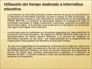Utilización del tiempo destinado a informática educativa. Los profesores de Informática Educativa deben atender los grupos de estudiantes en el laboratorio de Informática Educativa, aunque el equipo no este funcionando.  Se recomienda tener siempre un plan alternativo en concordancia con los propósitos del PRONIE MEP-FOD y el Enfoque de Aprendizaje Basado en Proyectos con base en actividades orientadas al trabajo colaborativo, autonomía, resolución de problemas, razonamiento lógico.  Si la atención no se puede dar en el laboratorio, se recomienda  usar alguna aula regular de la institución. Los permisos para los profesores por situaciones especiales son responsabilidad de la dirección del Centro Educativo.  No obstante el PRONIE MEP-FOD debe velar por el aprovechamiento de tiempo efectivo destinado a la atención de colegiales en Informática Educativa, ya que tiene  una responsabilidad con el Departamento de Programación Presupuestaria del Ministerio de Educación Pública. En caso de incapacidades de los profesores, la dirección de la institución, debe hacer el trámite ante MEP según corresponda e informar a la Unidad de Recursos Humanos del PRONIE MEP-FOD (mediante el envío por fax del documento de incapacidad al número 527-6253) para proceder oportunamente a gestionar a la Dirección de Personal del MEP,  el docente sustituto y evitar que los estudiantes  suspendan sus lecciones en el laboratorio. 