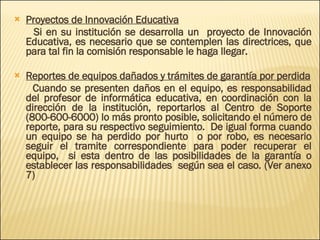 Proyectos de Innovación Educativa Si en su institución se desarrolla un  proyecto de Innovación Educativa, es necesario que se contemplen las directrices, que para tal fin la comisión responsable le haga llegar. Reportes de equipos dañados y trámites de garantía por perdida Cuando se presenten daños en el equipo, es responsabilidad del profesor de informática educativa, en coordinación con la dirección de la institución, reportarlos al Centro de Soporte (800-600-6000) lo más pronto posible, solicitando el número de reporte, para su respectivo seguimiento.  De igual forma cuando un equipo se ha perdido por hurto  o por robo, es necesario seguir el tramite correspondiente para poder recuperar el equipo,  si esta dentro de las posibilidades de la garantía o establecer las responsabilidades  según sea el caso. (Ver anexo 7) 
