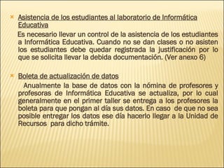 Asistencia de los estudiantes al laboratorio de Informática Educativa Es necesario llevar un control de la asistencia de los estudiantes a Informática Educativa. Cuando no se dan clases o no asisten los estudiantes debe quedar registrada la justificación por lo que se solicita llevar la debida documentación. (Ver anexo 6) Boleta de actualización de datos Anualmente la base de datos con la nómina de profesores y profesoras de Informática Educativa se actualiza, por lo cual generalmente en el primer taller se entrega a los profesores la boleta para que pongan al día sus datos. En caso  de que no sea posible entregar los datos ese día hacerlo llegar a la Unidad de Recursos  para dicho trámite. 