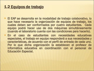 1.2  Equipos de trabajo El EAP se desarrolla en la modalidad de trabajo colaborativo, lo que hace necesario la organización de equipos de trabajo, los cuales deben ser conformados por cuatro estudiantes.  Cada equipo podrá hacer uso de dos máquinas simultáneamente (cuando el laboratorio cuente con las condiciones para hacerlo). En el caso de estudiantes con necesidades educativas especiales, el trabajo en equipo responderá a sus necesidades y características, de acuerdo con el perfil de entrada de cada uno. Por lo que dicha organización la establecen el profesor de informática educativa en coordinación con el personal de Educación Especial. 