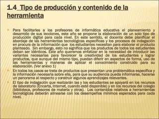 1.4   Tipo de producción y contenido de la herramienta Para facilitarles a los profesores de informática educativa el planeamiento y desarrollo de sus lecciones, este año se propone la elaboración de un solo tipo de producción digital para cada nivel. En este sentido, el docente debe planificar el abordaje de las herramientas tecnológicas específicas y los procesos de indagación en procura de la información que  los estudiantes necesitan para elaborar el producto planteado.  Sin embargo, esto no significa que los productos de todos los estudiantes deban ser idénticos. Este año queremos enfatizar en la necesidad de introducir las variantes necesarias para favorecer la creatividad de los estudiantes y lograr productos, que aunque del mismo tipo, puedan diferir en aspectos de forma, uso de las herramientas y maneras de aplicar el conocimiento construido para su elaboración. (Ver anexo 1) En todos los casos se trata de productos que presentan una problemática específica y la información necesaria sobre ella, para que su audiencia pueda informarse, hacerse un panorama al respecto y construir algunos aprendizajes relevantes.  El tipo de indagación que realizarán las y los estudiantes se apoyará en los recursos de laboratorio (Encarta, Internet, cuando esté disponible) y en los recursos del colegio (biblioteca, profesores de materia y otros).  Los contenidos relativos a herramientas tecnológicas deberán alinearse con los desempeños mínimos esperados para cada nivel. 