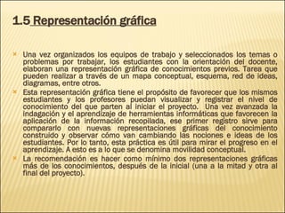 1.5  Representación gráfica Una vez organizados los equipos de trabajo y seleccionados los temas o problemas por trabajar, los estudiantes con la orientación del docente, elaboran una representación gráfica de conocimientos previos. Tarea que pueden realizar a través de un mapa conceptual, esquema, red de ideas, diagramas, entre otros.  Esta representación gráfica tiene el propósito de favorecer que los mismos estudiantes y los profesores puedan visualizar y registrar el nivel de conocimiento del que parten al iniciar el proyecto.  Una vez avanzada la indagación y el aprendizaje de herramientas informáticas que favorecen la aplicación de la información recopilada, ese primer registro sirve para compararlo con nuevas representaciones gráficas del conocimiento construido y observar cómo van cambiando las nociones e ideas de los estudiantes. Por lo tanto, esta práctica es útil para mirar el progreso en el aprendizaje. A esto es a lo que se denomina movilidad conceptual. La recomendación es hacer como mínimo dos representaciones gráficas más de los conocimientos, después de la inicial (una a la mitad y otra al final del proyecto). 