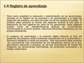 1.6  Registro de aprendizaje Tiene como propósito la valoración y realimentación de los aprendizajes. Consiste en el registro de las acciones y de aprendizajes a lo largo del desarrollo del proyecto, por parte de cada uno de los equipos de trabajo.  El profesor debe propiciar al menos tres espacios durante el año para la elaboración de tres registros por parte de los estudiantes. Estos registros pueden incluir las representaciones gráficas de conocimientos mencionadas en el punto anterior, más otros elementos destacados por los propios estudiantes.  El cuaderno de aprendizaje y el producto digital obtenido al final del desarrollo del proyecto, deben evidenciar comprensión de la problemática o fenómeno trabajado a través del proyecto.  Este instrumento debe contener  las conclusiones más importantes de los estudiantes acerca de lo que aprendieron haciendo el proyecto, en las tres dimensiones de interés del Programa: las herramientas informáticas, los contenidos curriculares y el trabajo colaborativo. 