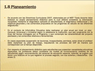 1.8  Planeamiento De acuerdo con las Directrices Curriculares 2007, elaboradas por el MEP “ Cada docente debe elaborar su propio  planeamiento didáctico para lo cual deberá considerar la información recopilada mediante el diagnóstico aplicado al estudiantado, el diagnóstico institucional y los objetivos generales y los contenidos propuestos en los programas de estudio de las diferentes asignaturas.” En el contexto de Informática Educativa debe realizarse un plan anual por nivel, un plan  mensual, bimensual o trimestral según lo establezca la institución, que sea congruente con la línea del tiempo entregada por el Programa, y que contemple las características del proyecto planteado y los contenidos relativos a herramientas.  En casos especiales (suspensión de lecciones, incapacidades, permisos, entre otros) el profesor debe replantear su plan de trabajo, reajustando los procesos del EAP de manera que correspondan con el tiempo disponible.  Con respecto al planeamiento didáctico para estudiantes que presentan necesidades educativas especiales, los profesores deben considerar los niveles de funcionamiento posibles de los estudiantes según recomendación del personal de educación especial. Además, se sugiere que lleven una bitácora en la que registren el proceso seguido, con sus aciertos y desaciertos.  (Ver anexo 2) 