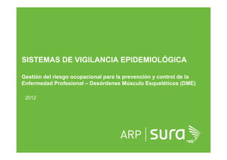 ARP SURA
SISTEMAS DE VIGILANCIA EPIDEMIOLÓGICA
Gestión del riesgo ocupacional para la prevención y control de la
Enfermedad Profesional – Desórdenes Músculo Esqueléticos (DME)
2012
 