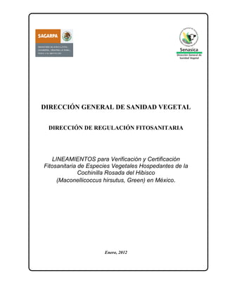 DIRECCIÓN GENERAL DE SANIDAD VEGETAL


 DIRECCIÓN DE REGULACIÓN FITOSANITARIA




    LINEAMIENTOS para Verificación y Certificación
Fitosanitaria de Especies Vegetales Hospedantes de la
              Cochinilla Rosada del Hibisco
      (Maconellicoccus hirsutus, Green) en México.




                      Enero, 2012
 