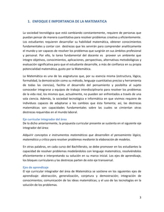 3
1. ENFOQUE E IMPORTANCIA DE LA MATEMATICA
La sociedad tecnológica que está cambiando constantemente, requiere de personas que
puedan pensar de manera cuantitativa para resolver problemas creativa y eficientemente.
Los estudiantes requieren desarrollar su habilidad matemática, obtener conocimientos
fundamentales y contar con destrezas que les servirán para comprender analíticamente
el mundo y ser capaces de resolver los problemas que surgirán en sus ámbitos profesional
y personal. Por ello, la tarea fundamental del docente es proveer un ambiente que
integre objetivos, conocimientos, aplicaciones, perspectivas, alternativas metodológicas y
evaluación significativa para que el estudiante desarrolle, a más de confianza en su propia
potencialidad matemática, gusto por la Matemática.
La Matemática es una de las asignaturas que, por su esencia misma (estructura, lógica,
formalidad, la demostración como su método, lenguaje cuantitativo preciso y herramienta
de todas las ciencias), facilita el desarrollo del pensamiento y posibilita al sujeto
conocedor integrarse a equipos de trabajo interdisciplinario para resolver los problemas
de la vida real, los mismos que, actualmente, no pueden ser enfrentados a través de una
sola ciencia. Además, la sociedad tecnológica e informática en que vivimos requiere de
individuos capaces de adaptarse a los cambios que ésta fomenta; así, las destrezas
matemáticas son capacidades fundamentales sobre las cuales se cimientan otras
destrezas requeridas en el mundo laboral.
Eje curricular integrador del área
De lo dicho anteriormente, la propuesta curricular presente se sustenta en el siguiente eje
integrador del área:
Adquirir conceptos e instrumentos matemáticos que desarrollen el pensamiento lógico,
matemático y crítico para resolver problemas mediante la elaboración de modelos.
En otras palabras, en cada curso del Bachillerato, se debe promover en los estudiantes la
capacidad de resolver problemas modelándolos con lenguaje matemático, resolviéndolos
eficientemente e interpretando su solución en su marco inicial. Los ejes de aprendizaje,
los bloques curriculares y las destrezas parten de este eje transversal.
Ejes de aprendizaje
El eje curricular integrador del área de Matemática se sostiene en los siguientes ejes de
aprendizaje: abstracción, generalización, conjetura y demostración; integración de
conocimientos; comunicación de las ideas matemáticas; y el uso de las tecnologías en la
solución de los problemas.
 