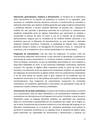 4
Abstracción, generalización, conjetura y demostración. La fortaleza de la matemática
como herramienta en la solución de problemas se sustenta en su capacidad para
reconocer en realidades diversas elementos comunes y transformarlos en conceptos y
relaciones entre ellos, para elaborar modelos generales que luego se aplican exitosamente
a problemas diversos, e incluso, bastante diferentes de aquellos que originaron el
modelo. Por ello, aprender a generalizar partiendo de lo particular es necesario para
establecer propiedades entre los objetos matemáticos que representan la realidad, y
comprender el alcance de estos así como su uso en la solución de los problemas.
Adicionalmente, asegurar que los resultados de los modelos faciliten soluciones a los
problemas pasa por la obtención de demostraciones, ya sean formales u obtenidas
mediante métodos heurísticos. Finalmente, la posibilidad de obtener estos modelos
generales incluye el análisis y la investigación de situaciones nuevas, la realización de
conjeturas, y de su aceptación o de su rechazo (sustentado en la demostración).
Integración de conocimientos. Hay dos tipos de integración. El primero, entre los
conocimientos adquiridos anteriormente, lo que reforzará su aprendizaje y posibilitará el
aprendizaje de nuevos conocimientos. Es necesario, entonces, enfatizar en la interacción
entre los bloques curriculares, ya que las habilidades desarrolladas en unos ayudarán a
desarrollar habilidades en otros, lo que fomentará habilidades matemáticas altamente
creativas. Por ejemplo, el Álgebra debe entenderse desde el punto de vista de las
funciones y no solamente como una destreza de manipulación simbólica. Un segundo tipo
de integración de conocimientos se deberá realizar entre los conocimientos matemáticos
y los de otras aéreas de estudio, pues la gran mayoría de los problemas que los
estudiantes encontrarán en la vida cotidiana solo podrán ser resueltos mediante equipos
interdisciplinarios. Esta integración de conocimientos enriquecerá los contenidos
matemáticos con problemas significativos y estimularán una participación activa de los
estudiantes al apelar a diversos intereses y habilidades.
Comunicación de las ideas matemáticas. El proceso de enseñanza aprendizaje se sustenta
en la comunicación, pues las ideas matemáticas y las manipulaciones simbólicas deben
acompañarse con descripciones en los lenguajes oral y escrito. En efecto, a pesar de que la
Matemática posee un lenguaje altamente simbólico, los significados que representa
deben ser comunicados y aprehendidos por los estudiantes por medio de la lengua. Es,
por lo tanto, fundamental que el docente enfatice en el uso adecuado del lenguaje en sus
diferentes manifestaciones en el proceso de enseñanza aprendizaje. Esta práctica le
permitirá al estudiante convertirse en un expositor claro al momento de explicar ideas,
podrá desarrollar sus capacidades de razonamiento y demostración, y expresar sus
 
