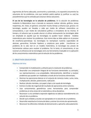 5
argumentos de forma adecuada, convincente y sustentada, y no expondrá únicamente las
soluciones de los problemas, sino que también podrá explicar (y justificar su uso) los
procedimientos que ha utilizado para alcanzar dichas soluciones.
El uso de las tecnologías en la solución de problemas. En la solución de problemas
mediante la Matemática muy a menudo es necesario realizar cálculos, gráficos, tareas
respectivas, etc. Estas, en general, consumen mucho tiempo y esfuerzo que, gracias a la
tecnología, pueden ser llevadas a cabo por medio de software matemático en
computadoras, o por medio de calculadoras gráficas o emuladores de las mismas. El
tiempo y el esfuerzo que se puede ahorrar al utilizar exitosamente las tecnologías debe
ser empleado en aquello que las tecnologías no pueden hacer: elaborar modelos
matemáticos para resolver los problemas. Esta misma idea se debe aplicar en el proceso
de enseñanza-aprendizaje: las tecnologías no reemplazan nuestras capacidades de
abstraer, generalizar, formular hipótesis y conjeturas para poder transformar un
problema de la vida real en un modelo matemático, la tecnología nos provee de
herramientas valiosas para resolver el problema. Por lo tanto, el conocimiento, el uso
racional y la eficiencia de las tecnologías será una herramienta invaluable en la aplicación
de los conocimientos matemáticos para la solución de los problemas.
2. OBJETIVOS EDUCATIVOS
Objetivos del área
Comprender la modelización y utilizarla para la resolución de problemas.
Desarrollar una compresión integral de las funciones elementales: su concepto,
sus representaciones y sus propiedades. Adicionalmente, identificar y resolver
problemas que pueden ser modelados a través de las funciones elementales.
Dominar las operaciones básicas en el conjunto de números reales: suma, resta,
multiplicación, división, potenciación, radicación.
Realizar cálculos mentales, con papel y lápiz y con ayuda de tecnología.
Estimar el orden de magnitud del resultado de operaciones entre números.
Usar conocimientos geométricos como herramientas para comprender
problemas en otras áreas de la matemática y otras disciplinas.
Reconocer si una cantidad o expresión algebraica se adecúa razonablemente a la
solución de un problema.
Decidir qué unidades y escalas son apropiadas en la solución de un problema.
Desarrollar exactitud en la toma de datos y estimar los errores de aproximación.
Reconocer los diferentes métodos de demostración y aplicarlos adecuadamente.
 