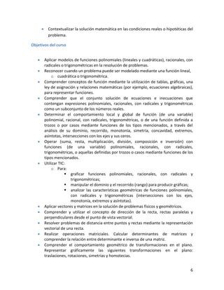 6
Contextualizar la solución matemática en las condiciones reales o hipotéticas del
problema.
Objetivos del curso
Aplicar modelos de funciones polinomiales (lineales y cuadráticas), racionales, con
radicales o trigonométricas en la resolución de problemas.
Reconocer cuando un problema puede ser modelado mediante una función lineal,
o cuadrática o trigonométrica.
Comprender conceptos de función mediante la utilización de tablas, gráficas, una
ley de asignación y relaciones matemáticas (por ejemplo, ecuaciones algebraicas),
para representar funciones.
Comprender que el conjunto solución de ecuaciones e inecuaciones que
contengan expresiones polinomiales, racionales, con radicales y trigonométricas
como un subconjunto de los números reales.
Determinar el comportamiento local y global de función (de una variable)
polinomial, racional, con radicales, trigonométricas, o de una función definida a
trozos o por casos mediante funciones de los tipos mencionados, a través del
análisis de su dominio, recorrido, monotonía, simetría, concavidad, extremos,
asíntotas, intersecciones con los ejes y sus ceros.
Operar (suma, resta, multiplicación, división, composición e inversión) con
funciones (de una variable) polinomiales, racionales, con radicales,
trigonométricas, o aquellas definidas por trozos o casos mediante funciones de los
tipos mencionados.
Utilizar TIC:
o Para:
 graficar funciones polinomiales, racionales, con radicales y
trigonométricas;
 manipular el dominio y el recorrido (rango) para producir gráficas;
 analizar las características geométricas de funciones polinomiales,
con radicales y trigonométricas (intersecciones con los ejes,
monotonía, extremos y asíntotas).
Aplicar vectores y matrices en la solución de problemas físicos y geométricos.
Comprender y utilizar el concepto de dirección de la recta, rectas paralelas y
perpendiculares desde el punto de vista vectorial.
Resolver problemas de distancia entre puntos y rectas mediante la representación
vectorial de una recta.
Realizar operaciones matriciales. Calcular determinantes de matrices y
comprender la relación entre determinante e inversa de una matriz.
Comprender el comportamiento geométrico de transformaciones en el plano.
Representar gráficamente las siguientes transformaciones en el plano:
traslaciones, rotaciones, simetrías y homotecias.
 