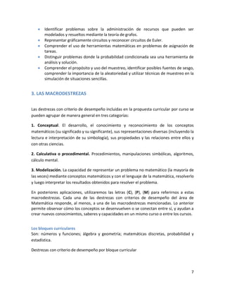 7
Identificar problemas sobre la administración de recursos que pueden ser
modelados y resueltos mediante la teoría de grafos.
Representar gráficamente circuitos y reconocer circuitos de Euler.
Comprender el uso de herramientas matemáticas en problemas de asignación de
tareas.
Distinguir problemas donde la probabilidad condicionada sea una herramienta de
análisis y solución.
Comprender el propósito y uso del muestreo, identificar posibles fuentes de sesgo,
comprender la importancia de la aleatoriedad y utilizar técnicas de muestreo en la
simulación de situaciones sencillas.
3. LAS MACRODESTREZAS
Las destrezas con criterio de desempeño incluidas en la propuesta curricular por curso se
pueden agrupar de manera general en tres categorías:
1. Conceptual. El desarrollo, el conocimiento y reconocimiento de los conceptos
matemáticos (su significado y su significante), sus representaciones diversas (incluyendo la
lectura e interpretación de su simbología), sus propiedades y las relaciones entre ellos y
con otras ciencias.
2. Calculativa o procedimental. Procedimientos, manipulaciones simbólicas, algoritmos,
cálculo mental.
3. Modelización. La capacidad de representar un problema no matemático (la mayoría de
las veces) mediante conceptos matemáticos y con el lenguaje de la matemática, resolverlo
y luego interpretar los resultados obtenidos para resolver el problema.
En posteriores aplicaciones, utilizaremos las letras (C), (P), (M) para referirnos a estas
macrodestrezas. Cada una de las destrezas con criterios de desempeño del área de
Matemática responde, al menos, a una de las macrodestrezas mencionadas. Lo anterior
permite observar cómo los conceptos se desenvuelven o se conectan entre sí, y ayudan a
crear nuevos conocimientos, saberes y capacidades en un mismo curso o entre los cursos.
Los bloques curriculares
Son: números y funciones; álgebra y geometría; matemáticas discretas, probabilidad y
estadística.
Destrezas con criterio de desempeño por bloque curricular
 