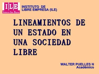 LINEAMIENTOS DE UN ESTADO EN UNA SOCIEDAD LIBRE WALTER PUELLES N Académico INSTITUTO  DE  LIBRE EMPRESA (ILE) 