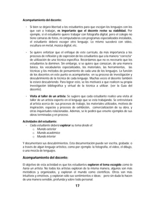 17	
	
Acompañamiento del docente:
· Si bien se dejará libertad a los estudiantes para que escojan los lenguajes con los
que van a trabajar, es importante que el docente revise su viabilidad. Por
ejemplo, si el estudiante quiere trabajar con fotografía digital, pero el colegio no
tiene cámaras de fotos, ni computadoras con programas especializados instalados,
el estudiante deberá escoger otro lenguaje. Lo mismo sucederá con video,
escultura en metal, música digital, etc.
· Se quiere enfatizar que el enfoque de este currículo, da más importancia a los
procesos de reflexión y de expresión de los estudiantes que a la manera “correcta”
de utilización de una técnica específica. Recordamos que no es necesario que los
estudiantes la dominen. Sin embargo, sí se quiere que conozcan, de una manera
básica, los vocabularios especializados, los materiales, las herramientas, las
técnicas y los métodos de pensamiento de cada una de los lenguajes. La función
de los docentes en este punto es acompañarlos en su proceso de investigación y
descubrimiento de la técnica de cada lenguaje. Muchas veces el docente también
la estará descubriendo. Para lograr esto, se los motivará a que realicen su propia
investigación bibliográfica y virtual de la técnica a utilizar. (ver la Guía del
docente).
· Visita al taller de un artista: Se sugiere que cada estudiante realice una visita al
taller de un artista experto en el lenguaje que se está trabajando. Se entrevistará
al artista acerca de: sus procesos de trabajo, los materiales utilizados, motivos de
inspiración, espacios y procesos de exhibición, comercialización de su obra, y
otras inquietudes relacionadas. Además, se le pedirá que enseñe ejemplos de sus
obras terminadas y en proceso.
Actividades del estudiante:
· Cada estudiante deberá explorar su tema desde el:
o Mundo exterior
o Mundo académico
o Mundo interior
Y documentará sus descubrimientos. Esta documentación puede ser escrita, grabada; o
a través de algún lenguaje artístico, como por ejemplo: la fotografía, el video, el dibujo,
o una mezcla de lenguajes.
Acompañamiento del docente:
El objetivo de esta actividad es que los estudiantes exploren el tema escogido como lo
haría un artista. No todos los artistas exploran de la misma manera, algunos son más
metódicos y organizados, y exploran el mundo como científicos. Otros son más
intuitivos y emotivos, y exploran sólo sus sentimientos e ideas; pero sin duda lo hacen
de una manera sensible, profunda y sobre todo personal.
 