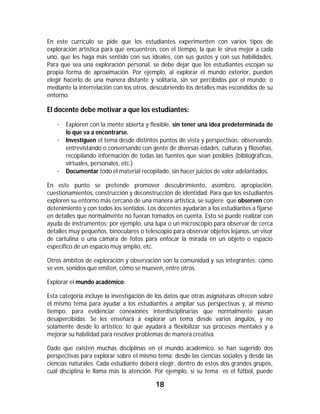 18	
	
En este currículo se pide que los estudiantes experimenten con varios tipos de
exploración artística para que encuentren, con el tiempo, la que le sirva mejor a cada
uno, que les haga más sentido con sus ideales, con sus gustos y con sus habilidades.
Para que sea una exploración personal, se debe dejar que los estudiantes escojan su
propia forma de aproximación. Por ejemplo, al explorar el mundo exterior, pueden
elegir hacerlo de una manera distante y solitaria, sin ser percibidos por el mundo; o
mediante la interrelación con los otros, descubriendo los detalles más escondidos de su
entorno.
El docente debe motivar a que los estudiantes:
· Exploren con la mente abierta y flexible, sin tener una idea predeterminada de
lo que va a encontrarse.
· Investiguen el tema desde distintos puntos de vista y perspectivas: observando,
entrevistando o conversando con gente de diversas edades, culturas y filosofías,
recopilando información de todas las fuentes que sean posibles (bibliográficas,
virtuales, personales, etc.)
· Documentar todo el material recopilado, sin hacer juicios de valor adelantados.
En este punto se pretende promover descubrimiento, asombro, apropiación,
cuestionamientos, construcción y deconstrucción de identidad. Para que los estudiantes
exploren su entorno más cercano de una manera artística, se sugiere que observen con
detenimiento y con todos los sentidos. Los docentes ayudarán a los estudiantes a fijarse
en detalles que normalmente no fueran tomados en cuenta. Esto se puede realizar con
ayuda de instrumentos; por ejemplo, una lupa o un microscopio para observar de cerca
detalles muy pequeños, binoculares o telescopio para observar objetos lejanos, un visor
de cartulina o una cámara de fotos para enfocar la mirada en un objeto o espacio
específico de un espacio muy amplio, etc.
Otros ámbitos de exploración y observación son la comunidad y sus integrantes: cómo
se ven, sonidos que emiten, cómo se mueven, entre otros.
Explorar el mundo académico:
Esta categoría incluye la investigación de los datos que otras asignaturas ofrecen sobre
el mismo tema para ayudar a los estudiantes a ampliar sus perspectivas y, al mismo
tiempo, para evidenciar conexiones interdisciplinarias que normalmente pasan
desapercibidas. Se les enseñará a explorar un tema desde varios ángulos, y no
solamente desde lo artístico; lo que ayudará a flexibilizar sus procesos mentales y a
mejorar su habilidad para resolver problemas de manera creativa.
Dado que existen muchas disciplinas en el mundo académico, se han sugerido dos
perspectivas para explorar sobre el mismo tema: desde las ciencias sociales y desde las
ciencias naturales. Cada estudiante deberá elegir, dentro de estos dos grandes grupos,
cuál disciplina le llama más la atención. Por ejemplo, si su tema es el fútbol, puede
 