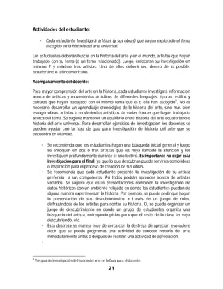 21	
	
Actividades del estudiante:
· Cada estudiante Investigará artistas (y sus obras) que hayan explorado el tema
escogido en la historia del arte universal.
Los estudiantes deberán buscar en la historia del arte y en el mundo, artistas que hayan
trabajado con su tema (o un tema relacionado). Luego, enfocarán su investigación en
mínimo 2 y máximo tres artistas. Uno de ellos deberá ser, dentro de lo posible,
ecuatoriano o latinoamericano.
Acompañamiento del docente:
Para mayor comprensión del arte en la historia, cada estudiante investigará información
acerca de artistas y movimientos artísticos de diferentes lenguajes, épocas, estilos y
culturas que hayan trabajado con el mismo tema que él o ella han escogido9
. No es
necesario desarrollar un aprendizaje cronológico de la historia del arte, sino más bien
escoger obras, artistas o movimientos artísticos de varias épocas que hayan trabajado
acerca del tema. Se sugiere mantener un equilibrio entre historia del arte ecuatoriano e
historia del arte universal. Para desarrollar ejercicios de investigación los docentes se
pueden ayudar con la hoja de guía para investigación de historia del arte que se
encuentra en el anexo.
· Se recomienda que los estudiantes hagan una búsqueda inicial general y luego
se enfoquen en dos o tres artistas que les haya llamado la atención y los
investiguen profundamente durante el año lectivo. Es importante no dejar esta
investigación para el final, ya que lo que descubran puede servirles como ideas
o inspiración para el proceso de creación de sus obras.
· Se recomienda que cada estudiante presente la investigación de su artista
preferido a sus compañeros. Así todos podrán aprender acerca de artistas
variados. Se sugiere que estas presentaciones combinen la investigación de
datos históricos con un ambiente relajado en donde los estudiantes puedan de
alguna manera experimentar la historia. Por ejemplo, se puede pedir que hagan
la presentación de sus descubrimientos a través de un juego de roles,
disfrazándose de los artistas para contar su historia. O, se puede organizar un
juego de descubrimiento en donde un grupo de estudiantes organiza una
búsqueda del artista, entregando pistas para que el resto de la clase las vaya
descubriendo, etc.
· Esta destreza se maneja muy de cerca con la destreza de apreciar, eso quiere
decir que se puede programas una actividad de conocer historia del arte
inmediatamente antes o después de realizar una actividad de apreciación.
·
																																																													
9
Ver guía de investigación de historia del arte en la Guía para el docente.
 