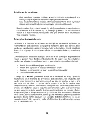 22	
	
Actividades del estudiante:
· Cada estudiante expresará opiniones y reacciones frente a las obras de arte
investigadas y las argumentará desde una perspectiva emocional.
· Cada estudiante analizará obras de arte relacionadas al tema, desde el punto de
vista de la técnica utilizada, los elementos y los principios del lenguaje.
Durante sus investigaciones de historia del arte los estudiantes se encontrarán con
varias obras de arte de distintas épocas, lenguajes y géneros. Se recomienda que
escojan 3, lo más diferentes posibles entre ellas y las analicen desde los puntos de
vista emocional y técnico.
Acompañamiento del docente:
En cuanto a la selección de las obras de arte que los estudiantes apreciarán, se
recomienda que cada estudiante escoja por lo menos tres obras para apreciar. Estas
pueden ser reproducciones, pero sería mucho mejor si el estudiante tiene la posibilidad
de ver obras originales: ir a un museo o galería, a un concierto, al cine o a una obra de
teatro.
La metodología de apreciación trabajada en el año 1 (las estrategias de pensamiento
visual) se pueden hacer también individualmente. Se sugiere que los estudiantes
escriban una reflexión y un análisis de las obras apreciadas. En este análisis se incluirá:
· Análisis del uso del lenguaje y de sus elementos
· Análisis de la expresión de ideas del artista sobre el tema
· Opiniones personales sobre la obra y la reacción del observador.
· Un cuestionamiento estético.
El campo de la Estética (reflexiones acerca de la naturaleza del arte) aparecerá
naturalmente en el desarrollo del proyecto de cada estudiante. Los estudiantes irán
construyendo (consciente o inconscientemente) una idea personal de lo que es arte
para cada uno de ellos. La función del/la profesor/a es la de motivar estos
cuestionamientos y ayudar a profundizarlos. El objetivo en la enseñanza de la estética es
ayudar a los estudiantes a que se pregunten constantemente: ¿Qué es arte? Dentro de
esa gran pregunta, se deriva un sinfín de otros cuestionamientos, por ejemplo: ¿Qué es
arte para mí? ¿Qué es arte para mi cultura? ¿La definición de arte cambia con el tiempo,
con la cultura, con los conocimientos, con los gustos personales? ¿Alguien puede decir
que es arte de una manera absoluta? ¿Los conceptos de belleza tienen que ver con los
conceptos de arte? ¿Hay buen arte y mal arte? ¿El dominio de una técnica hace que una
obra se convierta en arte? Etc.
 