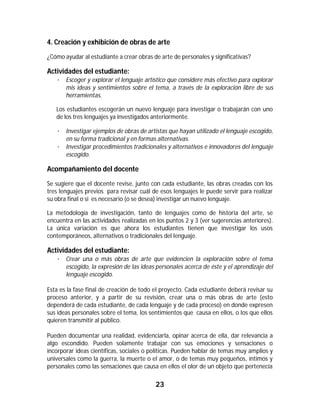 23	
	
4. Creación y exhibición de obras de arte
¿Cómo ayudar al estudiante a crear obras de arte de personales y significativas?
Actividades del estudiante:
· Escoger y explorar el lenguaje artístico que considere más efectivo para explorar
mis ideas y sentimientos sobre el tema, a través de la exploración libre de sus
herramientas.
Los estudiantes escogerán un nuevo lenguaje para investigar o trabajarán con uno
de los tres lenguajes ya investigados anteriormente.
· Investigar ejemplos de obras de artistas que hayan utilizado el lenguaje escogido,
en su forma tradicional y en formas alternativas.
· Investigar procedimientos tradicionales y alternativos e innovadores del lenguaje
escogido.
Acompañamiento del docente
Se sugiere que el docente revise, junto con cada estudiante, las obras creadas con los
tres lenguajes previos para revisar cuál de esos lenguajes le puede servir para realizar
su obra final o si es necesario (o se desea) investigar un nuevo lenguaje.
La metodología de investigación, tanto de lenguajes como de historia del arte, se
encuentra en las actividades realizadas en los puntos 2 y 3 (ver sugerencias anteriores).
La única variación es que ahora los estudiantes tienen que investigar los usos
contemporáneos, alternativos o tradicionales del lenguaje.
Actividades del estudiante:
· Crear una o más obras de arte que evidencien la exploración sobre el tema
escogido, la expresión de las ideas personales acerca de éste y el aprendizaje del
lenguaje escogido.
Esta es la fase final de creación de todo el proyecto. Cada estudiante deberá revisar su
proceso anterior, y a partir de su revisión, crear una o más obras de arte (esto
dependerá de cada estudiante, de cada lenguaje y de cada proceso) en donde expresen
sus ideas personales sobre el tema, los sentimientos que causa en ellos, o los que ellos
quieren transmitir al público.
Pueden documentar una realidad, evidenciarla, opinar acerca de ella, dar relevancia a
algo escondido. Pueden solamente trabajar con sus emociones y sensaciones o
incorporar ideas científicas, sociales o políticas. Pueden hablar de temas muy amplios y
universales como la guerra, la muerte o el amor, o de temas muy pequeños, íntimos y
personales como las sensaciones que causa en ellos el olor de un objeto que pertenecía
 