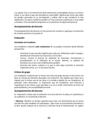 24	
	
a su abuela. Este es el momento de darle importancia, profundidad y fuerza a su tema e
incluir es sus obras lo que han descubierto y aprendido. Significa que tienen que editar
los detalles generados en su investigación, y utilizar sólo lo que consideren lo más
significativo. Las obras resultantes pueden ser muy concretas y poderosas o muy sutiles
y emotivas. En la variedad de propuestas va a encontrarse la riqueza del proceso.
Acompañamiento del docente
El acompañamiento del docente en este proceso de creación es igual que en momentos
de creación anteriores (ver punto 2)
Evaluación
Actividades del estudiante:
Los estudiantes realizarán auto evaluaciones de sus propias creaciones desde distintas
perspectivas:
· Emocional: lo que una obra significa para cada uno. Reflexionar sobre el apego e
identificación emocional con el proceso o con la obra
· Técnica: revisará el proceso de utilización de materiales, herramientas y
procedimientos en la utilización de la técnica. Además, se analizará las
decisiones los errores y las modificaciones posibles.
· Intención del artista: evaluará si es que la obra logra transmitir la intención
original del artista, y si es necesario hacerlo.
Críticas de grupo
Los estudiantes realizarán por lo menos una crítica de grupo durante el año lectivo con
base en criterios previamente discutidos con el docente. Esto significa que todos van a
exponer por lo menos una de sus obras a la mirada y opinión de sus compañeros. Al
participar como observador, es importante que los estudiantes sean honestos y
respetuosos en las críticas y que aprendan a su vez a recibir comentarios de otros con
profesionalismo y sin susceptibilidad personal.
Acompañamiento del docente:
Es importante recalcar que la evaluación en el área del arte no debe ser cuantitativa si
no cualitativa. Se recomienda al docente:
• Observar. Planificar un tiempo específico para mirar con detenimiento por lo menos
una obra de cada estudiante en cada bloque. debe tener un acercamiento sistemático a
la obra: puede empezar de lo concreto y continuar hacia la interpretación. Se sugiere
 