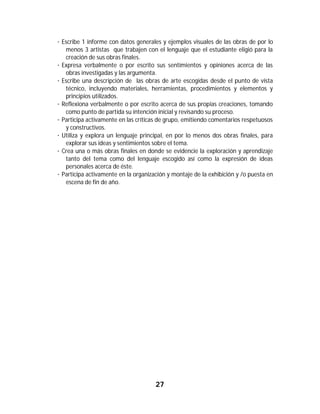 27	
	
· Escribe 1 informe con datos generales y ejemplos visuales de las obras de por lo
menos 3 artistas que trabajen con el lenguaje que el estudiante eligió para la
creación de sus obras finales.
· Expresa verbalmente o por escrito sus sentimientos y opiniones acerca de las
obras investigadas y las argumenta.
· Escribe una descripción de las obras de arte escogidas desde el punto de vista
técnico, incluyendo materiales, herramientas, procedimientos y elementos y
principios utilizados.
· Reflexiona verbalmente o por escrito acerca de sus propias creaciones, tomando
como punto de partida su intención inicial y revisando su proceso.
· Participa activamente en las críticas de grupo, emitiendo comentarios respetuosos
y constructivos.
· Utiliza y explora un lenguaje principal, en por lo menos dos obras finales, para
explorar sus ideas y sentimientos sobre el tema.
· Crea una o más obras finales en donde se evidencie la exploración y aprendizaje
tanto del tema como del lenguaje escogido así como la expresión de ideas
personales acerca de éste.
· Participa activamente en la organización y montaje de la exhibición y /o puesta en
escena de fin de año.
	 	
 