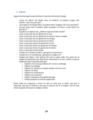 29	
	
9. ANEXO	
Sugerencia de preguntas para detonar la selección del tema de trabajo.
· ¿Cómo me llamo? ¿De dónde viene mi nombre? ¿Si pudiera escoger otro
nombre, cuál sería y por qué?
· ¿Qué hago en mi tiempo libre? ¿Si pudiera hacer cualquier otra cosa, que haría?
· ¿En qué época vivo? Si pudiera viajar al pasado o al futuro, ¿a qué época me
gustaría ir?
· Si pudiera ser alguien más, ¿dónde me gustaría haber nacido?
· Listar 3 cosas que más me gustan de mi casa.
· Listar 3 cosas que más me gustan de mi entorno, barrio o ciudad.
· Listar 3 cosas que más me gustan de mis amigos.
· Listar 3 cosas que más me gustan de mi mismo.
· Listar 3 cosas que menos me gustan de mi casa
· Listar 3 cosas que menos me gustan de mis amigos
· Listar 3 cosas que menos me gustan de mi mismo.
· Listar 3 cosas que me dan miedo.
· Cuando vas a comprar un libro, ¿qué género te gusta leer?
· Cuando vas a ver una película, ¿qué género escoges ver?
· Imagina que llegas a otro planeta del cual no sabes nada. Eres parte de un
equipo de exploración que debe llevar información a la tierra. Define el tipo de
exploración que te gustaría participar:
o Explorar a los seres que habitan allí. Conocer su biología
o Explorar sus trabajos
o Explorar las relaciones y rituales sociales entre los seres
o Explorar sus ideas
o Explorar sus sentimientos
o Explorar sus creaciones
o Explorar el paisaje y la geografía del lugar
o Puedes proponer tu tema de exploración
Revisa todas tus respuestas y busca en ellas un tema que se repita, uno que te
sorprenda, uno que te interese y uno que te parezca raro o te intrigue. Uno de esos
temas te puede servir para tu trabajo creativo.
 